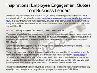 Inspirational Employee Engagement Quotes
from Business Leaders
“There are only three measurements that tell you nearly everything you need to know about
your organization’s overall performance: employee engagement, customer satisfaction, and cash
flow… It goes without saying that no company, small or large, can win over the long run without
energized employees who believe in the mission and understand how to achieve it.” - Jack Welch,
former CEO of GE
“Employees who believe that management is concerned about them as a whole person – not just
an employee or employee number – are more productive, more satisfied, more fulfilled. Satisfied
employees mean satisfied customers, which leads to profitability.” - Anne M. Mulcahy, former
CEO of Xerox
“Everyone wants to be appreciated, so if you appreciate someone, don’t keep it a secret.” - Mary
Kay Ash, founder of Mary Kay Cosmetics
“Early in my career, one of the first business lessons I learned was this: It’s impossible to win the
hearts and minds of people unless you clearly establish goals and values and reward people if
they act in a way that leads to the fulfillment of those objectives. It quickly became clear to me
that if you want to make sure your customers are treated well, you have to make sure you treat
your employees well and recognize their efforts.” - F. Robert Salerno, CEO of Avis
"Research indicates that workers have three prime needs: Interesting work, recognition for doing
a good job, and being let in on things that are going on in the company."--Zig Ziglar
FedEx’s philosify (PSP) People, Service, Profit. Fred Smith CEO
 