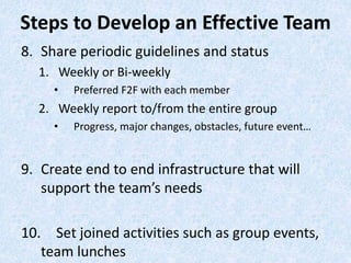 8. Share periodic guidelines and status
1. Weekly or Bi-weekly
• Preferred F2F with each member
2. Weekly report to/from the entire group
• Progress, major changes, obstacles, future event…
9. Create end to end infrastructure that will
support the team’s needs
10. Set joined activities such as group events,
team lunches
Steps to Develop an Effective Team
 
