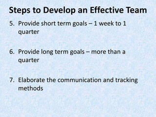 5. Provide short term goals – 1 week to 1
quarter
6. Provide long term goals – more than a
quarter
7. Elaborate the communication and tracking
methods
Steps to Develop an Effective Team
 