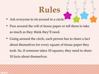 Rules
• Ask everyone to sit around in a circle.
• Pass around the roll of tissue paper or tell them to take
as much as they think they’ll need.
• Going around the circle, each person has to share a fact
about themselves for every square of tissue paper they
took. So, if someone takes 10 squares, they need to share
10 facts about themselves.
 