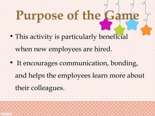 Purpose of the Game
• This activity is particularly beneficial
when new employees are hired.
• It encourages communication, bonding,
and helps the employees learn more about
their colleagues.
 