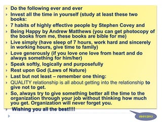  Do the following ever and ever
 Invest all the time in yourself (study at least these two
books:
 7 habits of highly effective people by Stephen Covey and
 Being Happy by Andrew Matthews (you can get photocopy of
the books from me, these books are bible for me)
 Live simply (have sleep of 7 hours, work hard and sincerely
in working hours, give time to family)
 Love generously (if you love one love from heart and do
always something for him/her)
 Speak softly, logically and purposefully
 Rest upon God (Laws of Nature)
 Last but not least – remember one thing:
 QUALITY relationship is all about getting into the relationship to
give not to get.
 So, always try to give something better all the time to the
organization through your job without thinking how much
you get. Organization will never forget you.
 Wishing you all the best!!!!
09/01/2013
 