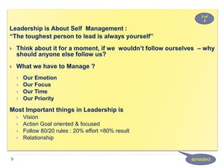 Leadership is About Self Management :
“The toughest person to lead is always yourself”
 Think about it for a moment, if we wouldn’t follow ourselves – why
should anyone else follow us?
 What we have to Manage ?
 Our Emotion
 Our Focus
 Our Time
 Our Priority
Most Important things in Leadership is
 Vision
 Action Goal oriented & focused
 Follow 80/20 rules : 20% effort =80% result
 Relationship
03/10/2013
2 of
4
 