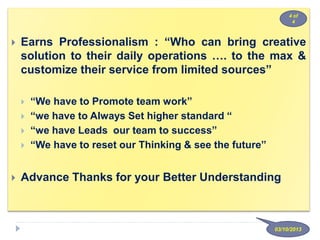  Earns Professionalism : “Who can bring creative
solution to their daily operations …. to the max &
customize their service from limited sources”
 “We have to Promote team work”
 “we have to Always Set higher standard “
 “we have Leads our team to success”
 “We have to reset our Thinking & see the future”
 Advance Thanks for your Better Understanding
03/10/2013
4 of
4
 