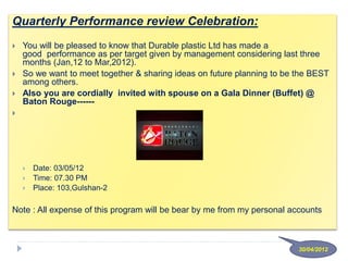 Quarterly Performance review Celebration:
 You will be pleased to know that Durable plastic Ltd has made a
good performance as per target given by management considering last three
months (Jan,12 to Mar,2012).
 So we want to meet together & sharing ideas on future planning to be the BEST
among others.
 Also you are cordially invited with spouse on a Gala Dinner (Buffet) @
Baton Rouge------

 Date: 03/05/12
 Time: 07.30 PM
 Place: 103,Gulshan-2
Note : All expense of this program will be bear by me from my personal accounts
30/04/2012
 