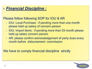  Financial Discipline :
Please follow following SOP for IOU & AR
 IOU: Local Purchase : if pending more than one month
please held up salary of concern person
 IOU: Import items : if pending more than 03 month please
held up salary concern person
 AR: please confirm acknowledgement of party dues every
month before disbursement commission
We have to comply financial discipline strictly
10/05/2012
 