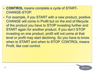  CONTROL means complete a cycle of START-
CHANGE-STOP.
 For example, if you START with a new product, positive
CHANGE will come in Profit but on the end of lifecycle
of the product you have to STOP investing further and
START again for another product. If you don’t STOP
investing on one product, profit will not come at that
level or profit may start declining. So you have to know
when to START and when to STOP. CONTROL means
Profit, like cost control.
09/01/2013
 