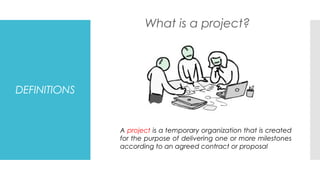 DEFINITIONS
What is a project?
A project is a temporary organization that is created
for the purpose of delivering one or more milestones
according to an agreed contract or proposal
 