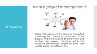 DEFINITIONS
What is project management?
Project Management is the planning, delegating,
monitoring and control of all aspects of the
project. And the motivation of those involved, to
achieve the project objectives within the
expected performance targets for time, cost,
quality, scope , benefits and risks.
 