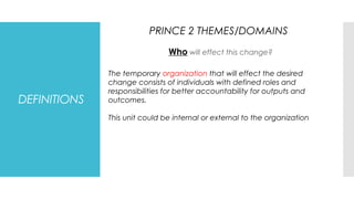 DEFINITIONS
Who will effect this change?
PRINCE 2 THEMES/DOMAINS
The temporary organization that will effect the desired
change consists of individuals with defined roles and
responsibilities for better accountability for outputs and
outcomes.
This unit could be internal or external to the organization
 