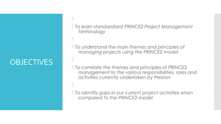 OBJECTIVES

 To learn standardized PRINCE2 Project Management
Terminology

 To understand the main themes and principles of
managing projects using the PRINCE2 model

 To correlate the themes and principles of PRINCE2
management to the various responsibilities, roles and
activities currently undertaken by Preston

 To identify gaps in our current project activities when
compared to the PRINCE2 model
 