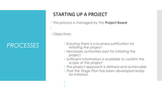PROCESSES
 This process is managed by the Project Board

 Objectives:
 Ensuring there is a business justification for
initiating the project
 Necessary authorities exist for initiating the
project
 Sufficient Information is available to confirm the
scope of the project
 The project approach is defined and achievable
 That the Stage Plan has been developed ready
for Initiation


STARTING UP A PROJECT
 