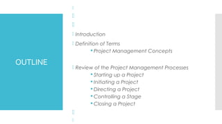 OUTLINE



 Introduction
 Definition of Terms
§ Project Management Concepts
 Review of the Project Management Processes
§ Starting up a Project
§ Initiating a Project
§ Directing a Project
§ Controlling a Stage
§ Closing a Project


 