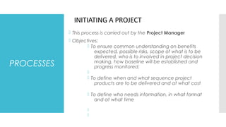 PROCESSES
 This process is carried out by the Project Manager
 Objectives:
 To ensure common understanding on benefits
expected, possible risks, scope of what is to be
delivered, who is to involved in project decision
making, how baseline will be established and
progress monitored.

 To define when and what sequence project
products are to be delivered and at what cost
 To define who needs information, in what format
and at what time


INITIATING A PROJECT
 