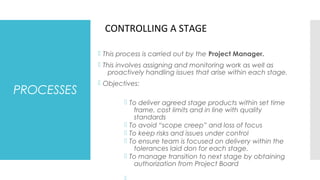 PROCESSES
 This process is carried out by the Project Manager.
 This involves assigning and monitoring work as well as
proactively handling issues that arise within each stage.
 Objectives:
 To deliver agreed stage products within set time
frame, cost limits and in line with quality
standards
 To avoid “scope creep” and loss of focus
 To keep risks and issues under control
 To ensure team is focused on delivery within the
tolerances laid don for each stage.
 To manage transition to next stage by obtaining
authorization from Project Board
CONTROLLING A STAGE
 