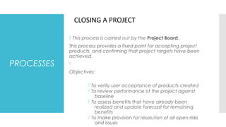 PROCESSES
 This process is carried out by the Project Board.
This process provides a fixed point for accepting project
products and confirming that project targets have been
achieved.

Objectives:
 To verify user acceptance of products created
 To review performance of the project against
baseline
 To assess benefits that have already been
realized and update forecast for remaining
benefits
 To make provision for resolution of all open risks
and issues
CLOSING A PROJECT
 