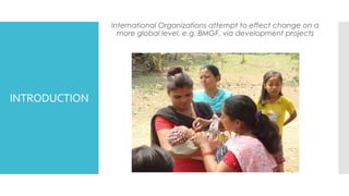 INTRODUCTION
International Organizations attempt to effect change on a
more global level, e.g. BMGF, via development projects
 