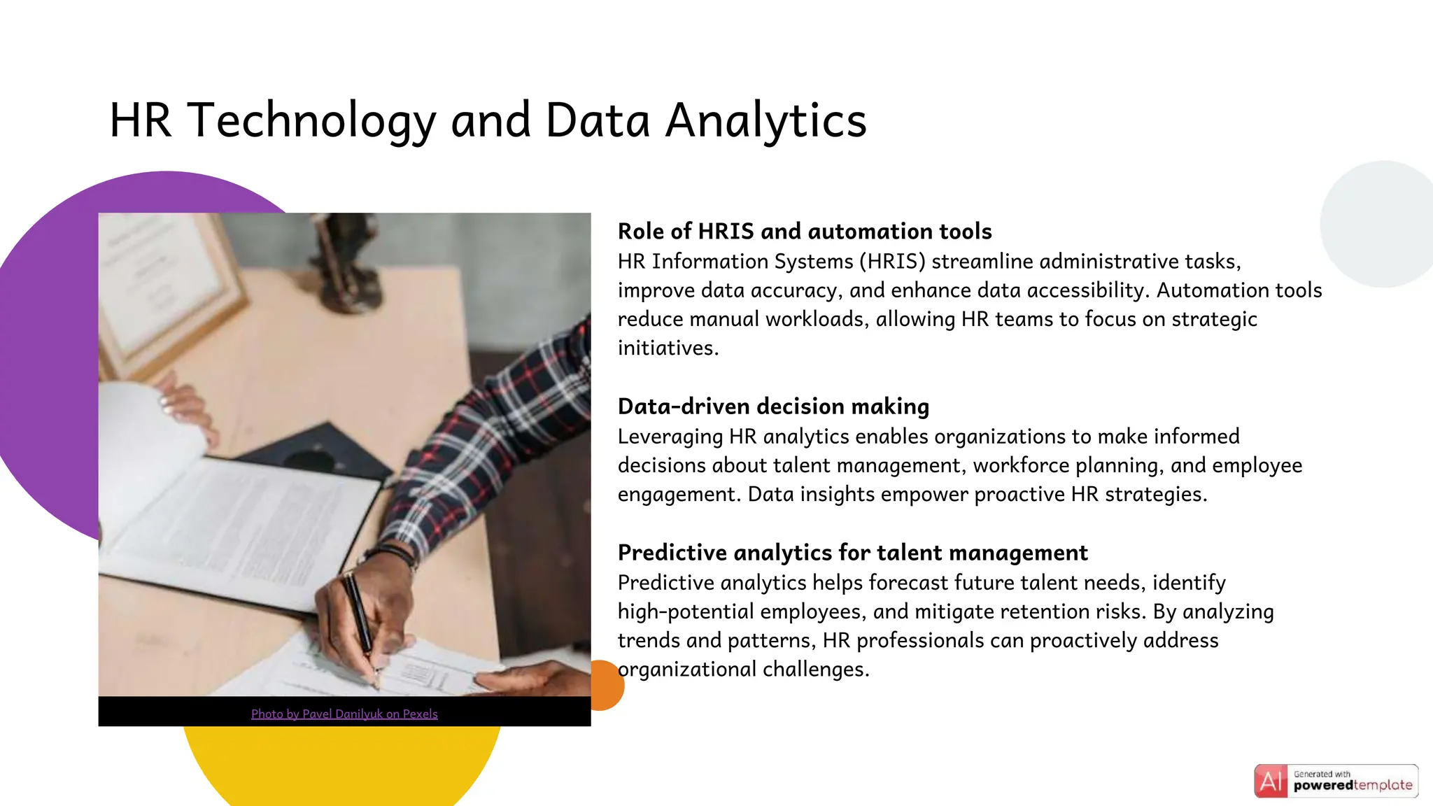Role of HRIS and automation tools
HR Information Systems (HRIS) streamline administrative tasks,
improve data accuracy, and enhance data accessibility. Automation tools
reduce manual workloads, allowing HR teams to focus on strategic
initiatives.
Data-driven decision making
Leveraging HR analytics enables organizations to make informed
decisions about talent management, workforce planning, and employee
engagement. Data insights empower proactive HR strategies.
Predictive analytics for talent management
Predictive analytics helps forecast future talent needs, identify
high-potential employees, and mitigate retention risks. By analyzing
trends and patterns, HR professionals can proactively address
organizational challenges.
HR Technology and Data Analytics
Photo by Pavel Danilyuk on Pexels
 
