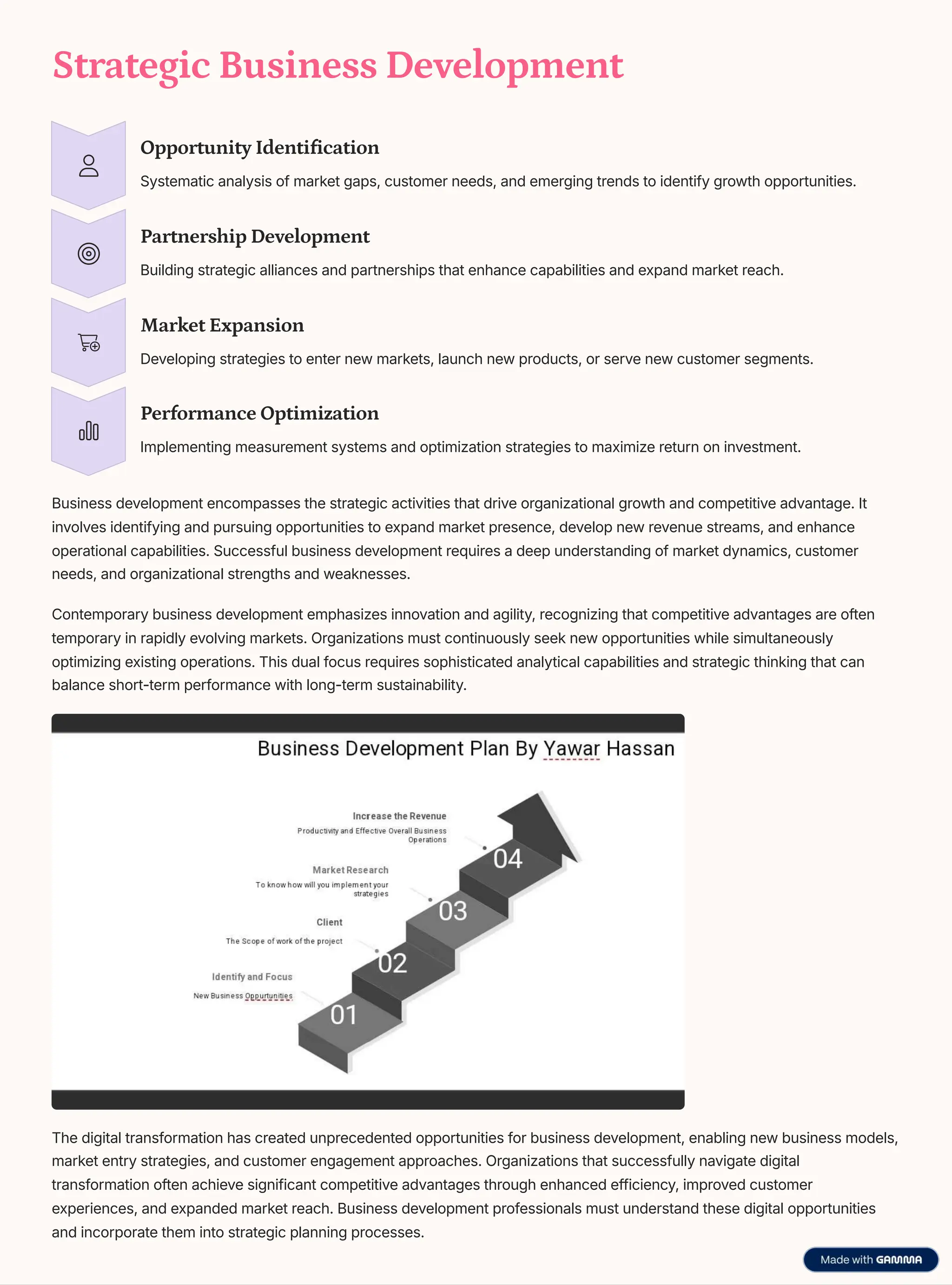 Strategic Business Development
Opportunity Identification
Systematic analysis of market gaps, customer needs, and emerging trends to identify growth opportunities.
Partnership Development
Building strategic alliances and partnerships that enhance capabilities and expand market reach.
Market Expansion
Developing strategies to enter new markets, launch new products, or serve new customer segments.
Performance Optimization
Implementing measurement systems and optimization strategies to maximize return on investment.
Business development encompasses the strategic activities that drive organizational growth and competitive advantage. It
involves identifying and pursuing opportunities to expand market presence, develop new revenue streams, and enhance
operational capabilities. Successful business development requires a deep understanding of market dynamics, customer
needs, and organizational strengths and weaknesses.
Contemporary business development emphasizes innovation and agility, recognizing that competitive advantages are often
temporary in rapidly evolving markets. Organizations must continuously seek new opportunities while simultaneously
optimizing existing operations. This dual focus requires sophisticated analytical capabilities and strategic thinking that can
balance short-term performance with long-term sustainability.
The digital transformation has created unprecedented opportunities for business development, enabling new business models,
market entry strategies, and customer engagement approaches. Organizations that successfully navigate digital
transformation often achieve significant competitive advantages through enhanced efficiency, improved customer
experiences, and expanded market reach. Business development professionals must understand these digital opportunities
and incorporate them into strategic planning processes.
 