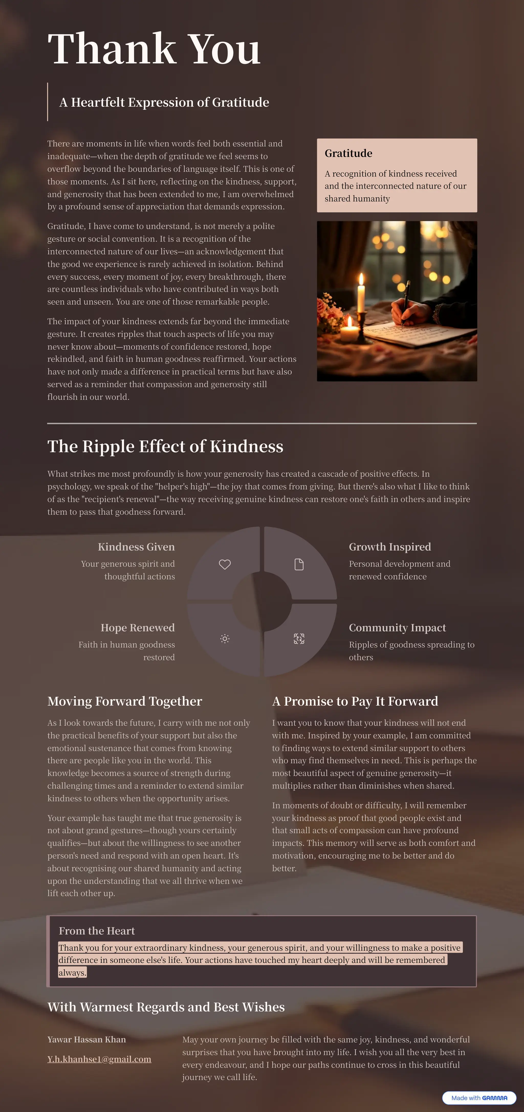 Thank You
A Heartfelt Expression of Gratitude
There are moments in life when words feel both essential and
inadequate4when the depth of gratitude we feel seems to
overflow beyond the boundaries of language itself. This is one of
those moments. As I sit here, reflecting on the kindness, support,
and generosity that has been extended to me, I am overwhelmed
by a profound sense of appreciation that demands expression.
Gratitude, I have come to understand, is not merely a polite
gesture or social convention. It is a recognition of the
interconnected nature of our lives4an acknowledgement that
the good we experience is rarely achieved in isolation. Behind
every success, every moment of joy, every breakthrough, there
are countless individuals who have contributed in ways both
seen and unseen. You are one of those remarkable people.
The impact of your kindness extends far beyond the immediate
gesture. It creates ripples that touch aspects of life you may
never know about4moments of confidence restored, hope
rekindled, and faith in human goodness reaffirmed. Your actions
have not only made a difference in practical terms but have also
served as a reminder that compassion and generosity still
flourish in our world.
Gratitude
A recognition of kindness received
and the interconnected nature of our
shared humanity
The Ripple Effect of Kindness
What strikes me most profoundly is how your generosity has created a cascade of positive effects. In
psychology, we speak of the "helper's high"4the joy that comes from giving. But there's also what I like to think
of as the "recipient's renewal"4the way receiving genuine kindness can restore one's faith in others and inspire
them to pass that goodness forward.
Moving Forward Together
As I look towards the future, I carry with me not only
the practical benefits of your support but also the
emotional sustenance that comes from knowing
there are people like you in the world. This
knowledge becomes a source of strength during
challenging times and a reminder to extend similar
kindness to others when the opportunity arises.
Your example has taught me that true generosity is
not about grand gestures4though yours certainly
qualifies4but about the willingness to see another
person's need and respond with an open heart. It's
about recognising our shared humanity and acting
upon the understanding that we all thrive when we
lift each other up.
A Promise to Pay It Forward
I want you to know that your kindness will not end
with me. Inspired by your example, I am committed
to finding ways to extend similar support to others
who may find themselves in need. This is perhaps the
most beautiful aspect of genuine generosity4it
multiplies rather than diminishes when shared.
In moments of doubt or difficulty, I will remember
your kindness as proof that good people exist and
that small acts of compassion can have profound
impacts. This memory will serve as both comfort and
motivation, encouraging me to be better and do
better.
From the Heart
Thank you for your extraordinary kindness, your generous spirit, and your willingness to make a positive
difference in someone else's life. Your actions have touched my heart deeply and will be remembered
always.
With Warmest Regards and Best Wishes
Yawar Hassan Khan
Y.h.khanhse @gmail.com
May your own journey be filled with the same joy, kindness, and wonderful
surprises that you have brought into my life. I wish you all the very best in
every endeavour, and I hope our paths continue to cross in this beautiful
journey we call life.
Kindness Given
Your generous spirit and
thoughtful actions
Growth Inspired
Personal development and
renewed confidence
Community Impact
Ripples of goodness spreading to
others
Hope Renewed
Faith in human goodness
restored
 