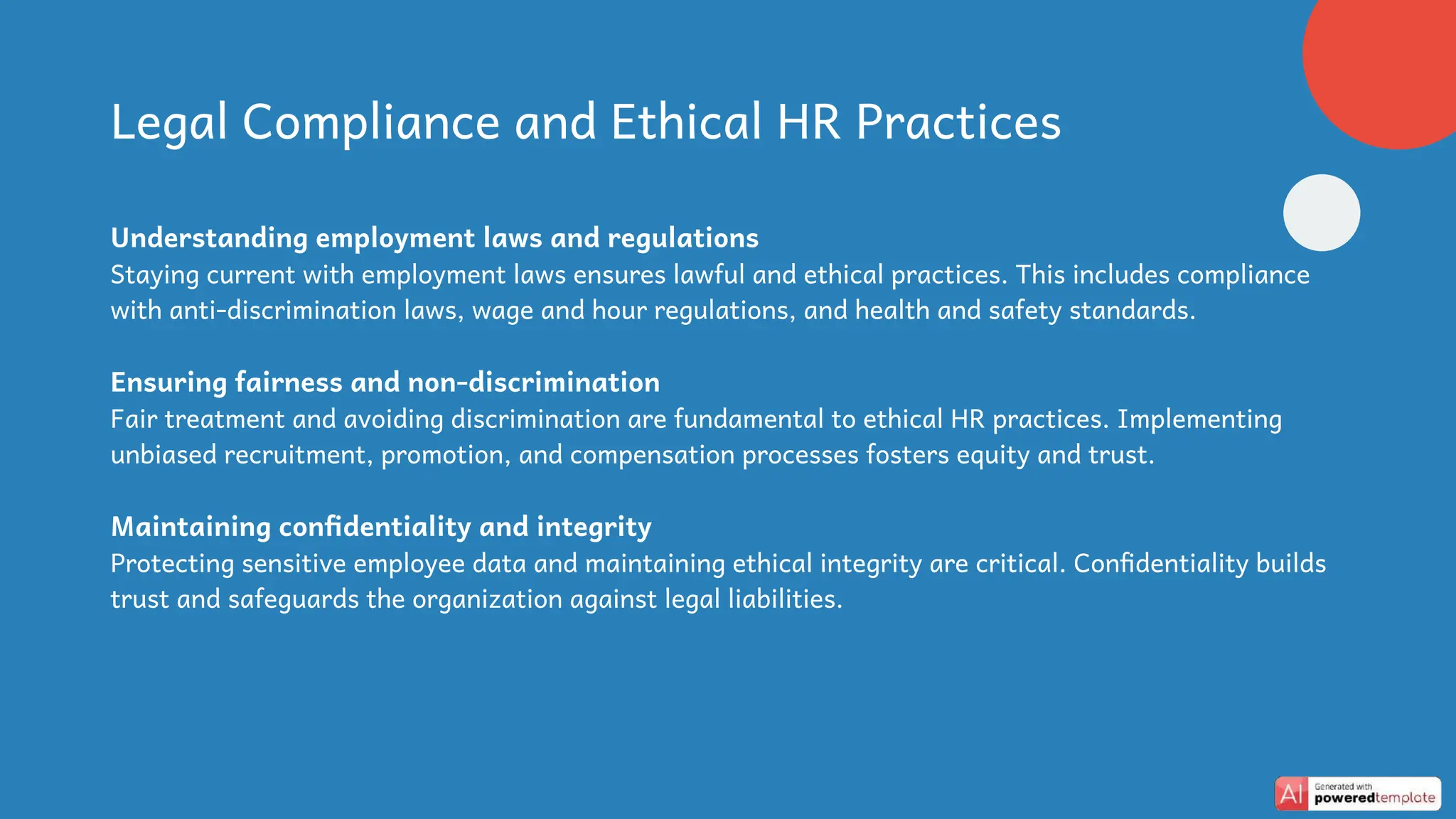Legal Compliance and Ethical HR Practices
Understanding employment laws and regulations
Staying current with employment laws ensures lawful and ethical practices. This includes compliance
with anti-discrimination laws, wage and hour regulations, and health and safety standards.
Ensuring fairness and non-discrimination
Fair treatment and avoiding discrimination are fundamental to ethical HR practices. Implementing
unbiased recruitment, promotion, and compensation processes fosters equity and trust.
Maintaining confidentiality and integrity
Protecting sensitive employee data and maintaining ethical integrity are critical. Confidentiality builds
trust and safeguards the organization against legal liabilities.
 