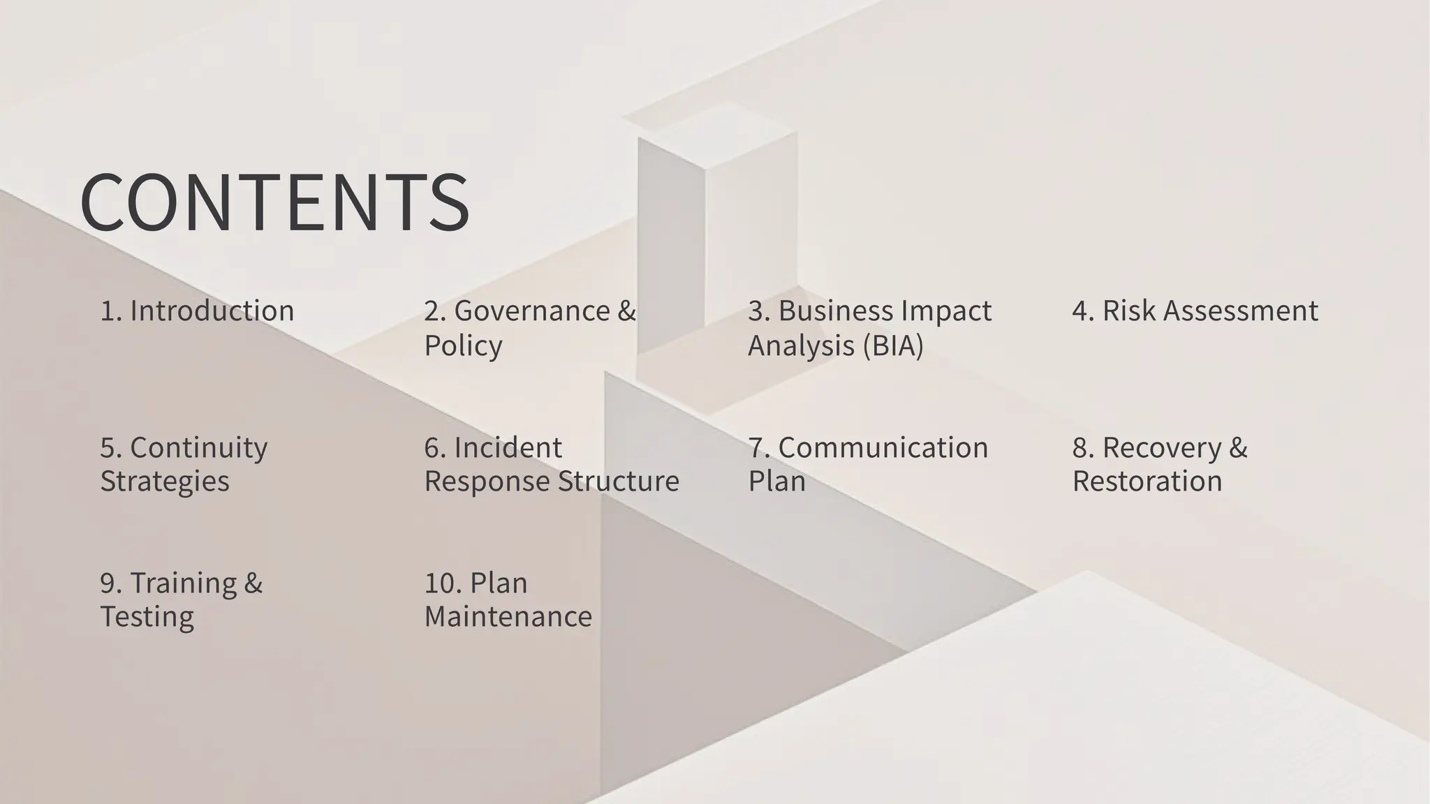 CONTENTS
. Introduction . Governance &
Policy
. Business Impact
Analysis (BIA)
. Risk Assessment
. Continuity
Strategies
. Incident
Response Structure
. Communication
Plan
. Recovery &
Restoration
. Training &
Testing
. Plan
Maintenance
 