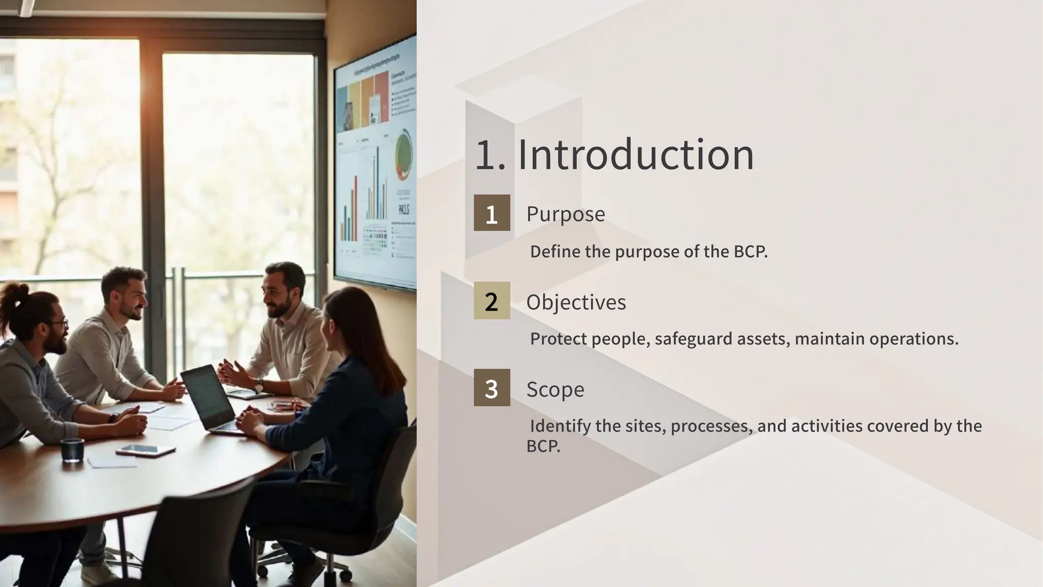 . Introduction
Purpose
Define the purpose of the BCP
.
Objectives
Protect people, safeguard assets, maintain operations.
Scope
Identify the sites, processes, and activities covered by the
BCP
.
 