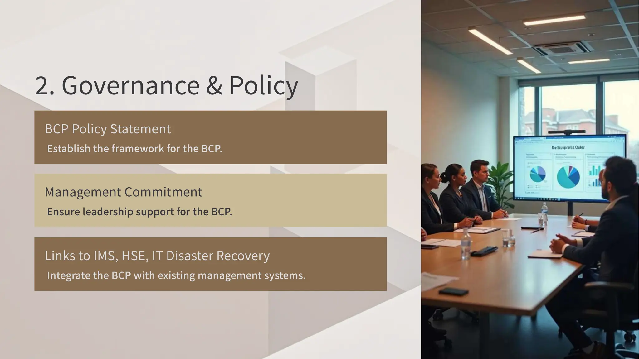 . Governance & Policy
BCP Policy Statement
Establish the framework for the BCP
.
Management Commitment
Ensure leadership support for the BCP
.
Links to IMS, HSE, IT Disaster Recovery
Integrate the BCP with existing management systems.
 