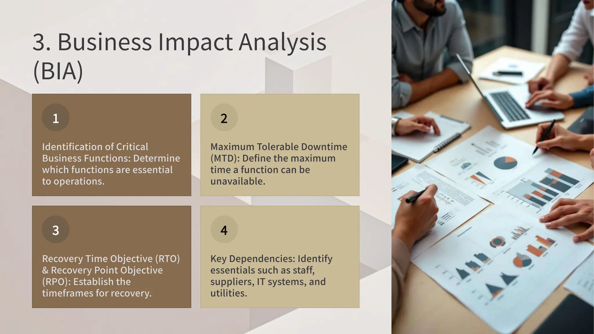 . Business Impact Analysis
(BIA)
Identification of Critical
Business Functions: Determine
which functions are essential
to operations.
Maximum Tolerable Downtime
(MTD): Define the maximum
time a function can be
unavailable.
Recovery Time Objective (RTO)
& Recovery Point Objective
(RPO): Establish the
timeframes for recovery.
Key Dependencies: Identify
essentials such as staff,
suppliers, IT systems, and
utilities.
 