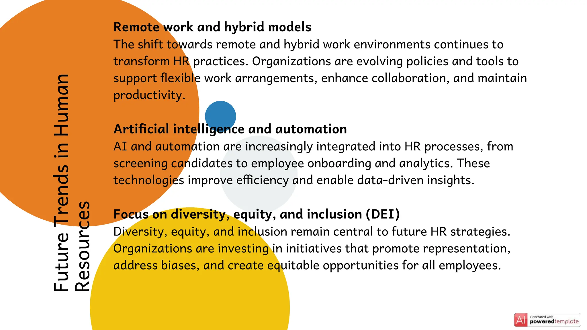 Future
Trends
in
Human
Resources
Remote work and hybrid models
The shift towards remote and hybrid work environments continues to
transform HR practices. Organizations are evolving policies and tools to
support flexible work arrangements, enhance collaboration, and maintain
productivity.
Artificial intelligence and automation
AI and automation are increasingly integrated into HR processes, from
screening candidates to employee onboarding and analytics. These
technologies improve efficiency and enable data-driven insights.
Focus on diversity, equity, and inclusion (DEI)
Diversity, equity, and inclusion remain central to future HR strategies.
Organizations are investing in initiatives that promote representation,
address biases, and create equitable opportunities for all employees.
 