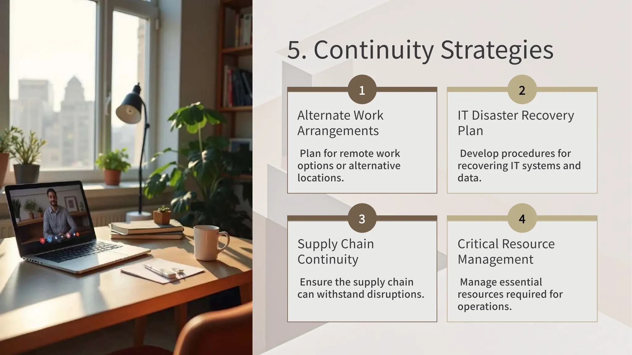 . Continuity Strategies
Alternate Work
Arrangements
Plan for remote work
options or alternative
locations.
IT Disaster Recovery
Plan
Develop procedures for
recovering IT systems and
data.
Supply Chain
Continuity
Ensure the supply chain
can withstand disruptions.
Critical Resource
Management
Manage essential
resources required for
operations.
 