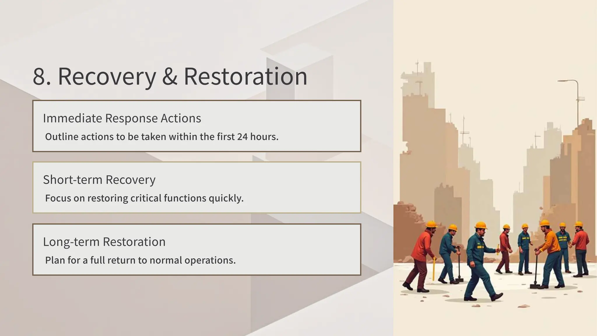 . Recovery & Restoration
Immediate Response Actions
Outline actions to be taken within the first hours.
Short-term Recovery
Focus on restoring critical functions quickly.
Long-term Restoration
Plan for a full return to normal operations.
 