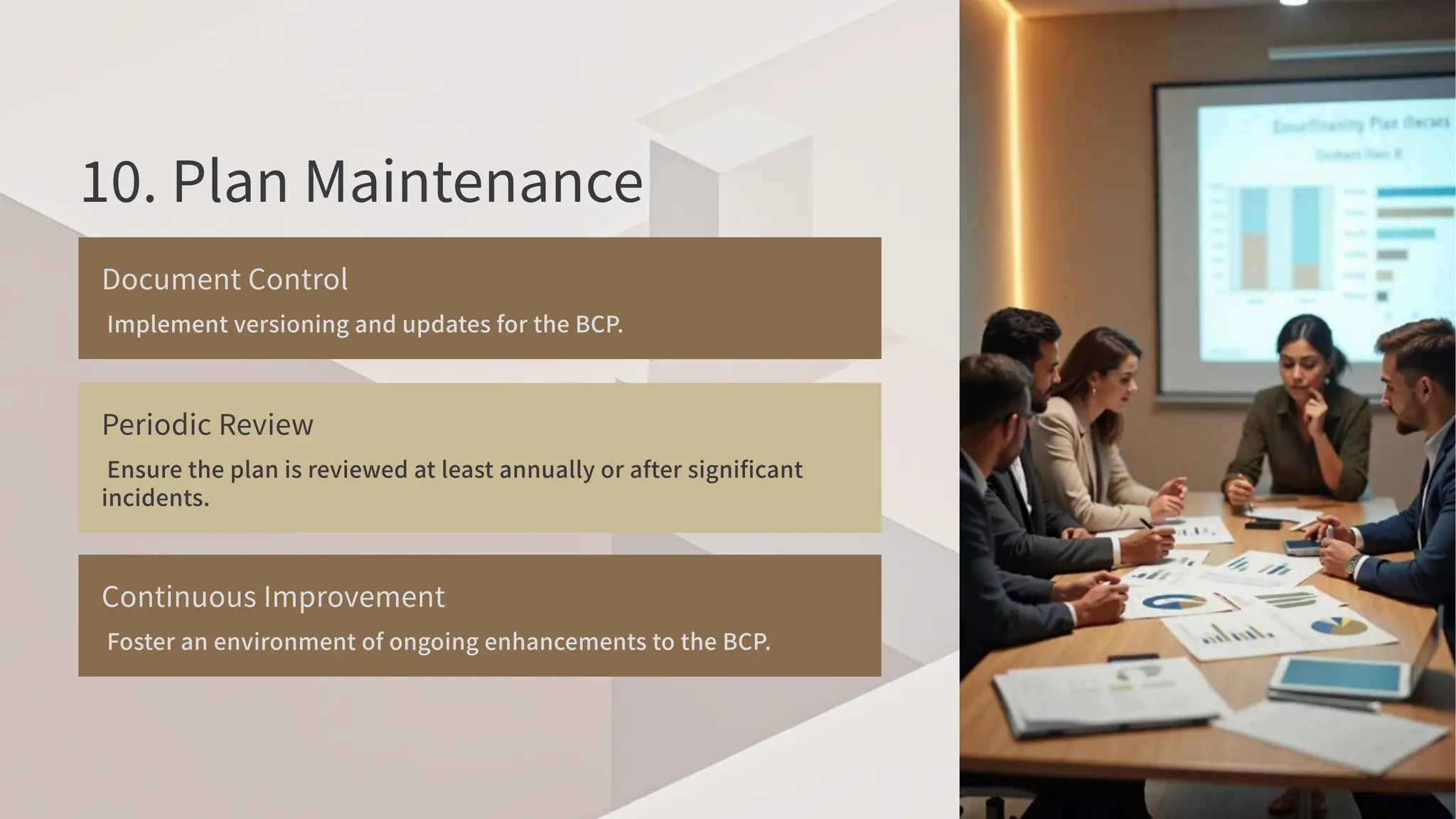 . Plan Maintenance
Document Control
Implement versioning and updates for the BCP
.
Periodic Review
Ensure the plan is reviewed at least annually or after significant
incidents.
Continuous Improvement
Foster an environment of ongoing enhancements to the BCP
.
 
