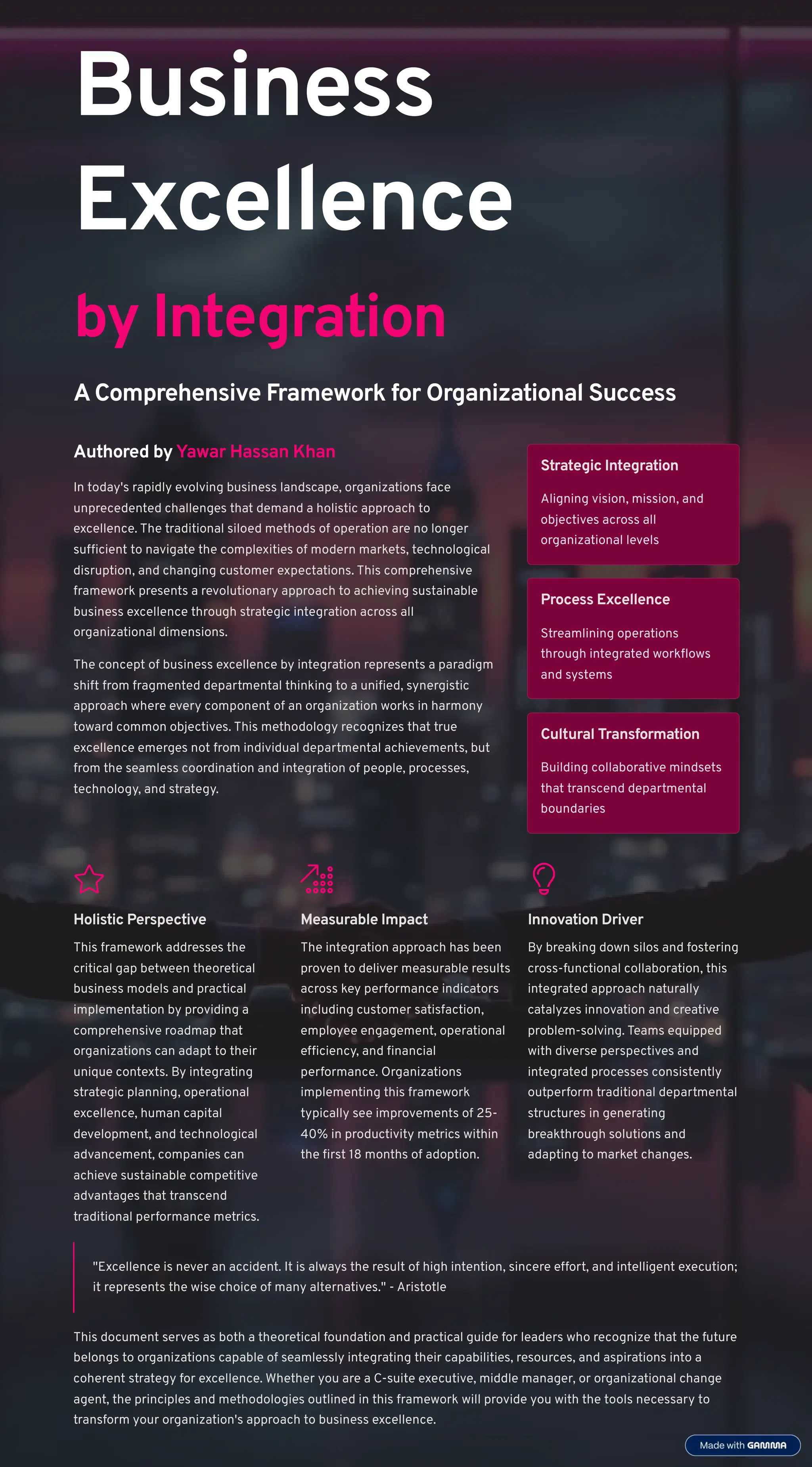 Business
Excellence
by Integration
AComprehensive Framework for Organizational Success
Authored by Yawar Hassan Khan
In today's rapidly evolving business landscape, organizations face
unprecedented challenges that demand a holistic approach to
excellence. The traditional siloed methods of operation are no longer
sufficient to navigate the complexities of modern markets, technological
disruption, and changing customer expectations. This comprehensive
framework presents a revolutionary approach to achieving sustainable
business excellence through strategic integration across all
organizational dimensions.
The concept of business excellence by integration represents a paradigm
shift from fragmented departmental thinking to a unified, synergistic
approach where every component of an organization works in harmony
toward common objectives. This methodology recognizes that true
excellence emerges not from individual departmental achievements, but
from the seamless coordination and integration of people, processes,
technology, and strategy.
Strategic Integration
Aligning vision, mission, and
objectives across all
organizational levels
Process Excellence
Streamlining operations
through integrated workflows
and systems
Cultural Transformation
Building collaborative mindsets
that transcend departmental
boundaries
Holistic Perspective
This framework addresses the
critical gap between theoretical
business models and practical
implementation by providing a
comprehensive roadmap that
organizations can adapt to their
unique contexts. By integrating
strategic planning, operational
excellence, human capital
development, and technological
advancement, companies can
achieve sustainable competitive
advantages that transcend
traditional performance metrics.
Measurable Impact
The integration approach has been
proven to deliver measurable results
across key performance indicators
including customer satisfaction,
employee engagement, operational
efficiency, and financial
performance. Organizations
implementing this framework
typically see improvements of 25-
40% in productivity metrics within
the first 18 months of adoption.
Innovation Driver
By breaking down silos and fostering
cross-functional collaboration, this
integrated approach naturally
catalyzes innovation and creative
problem-solving. Teams equipped
with diverse perspectives and
integrated processes consistently
outperform traditional departmental
structures in generating
breakthrough solutions and
adapting to market changes.
"Excellence is never an accident. It is always the result of high intention, sincere effort, and intelligent execution;
it represents the wise choice of many alternatives." - Aristotle
This document serves as both a theoretical foundation and practical guide for leaders who recognize that the future
belongs to organizations capable of seamlessly integrating their capabilities, resources, and aspirations into a
coherent strategy for excellence. Whether you are a C-suite executive, middle manager, or organizational change
agent, the principles and methodologies outlined in this framework will provide you with the tools necessary to
transform your organization's approach to business excellence.
 