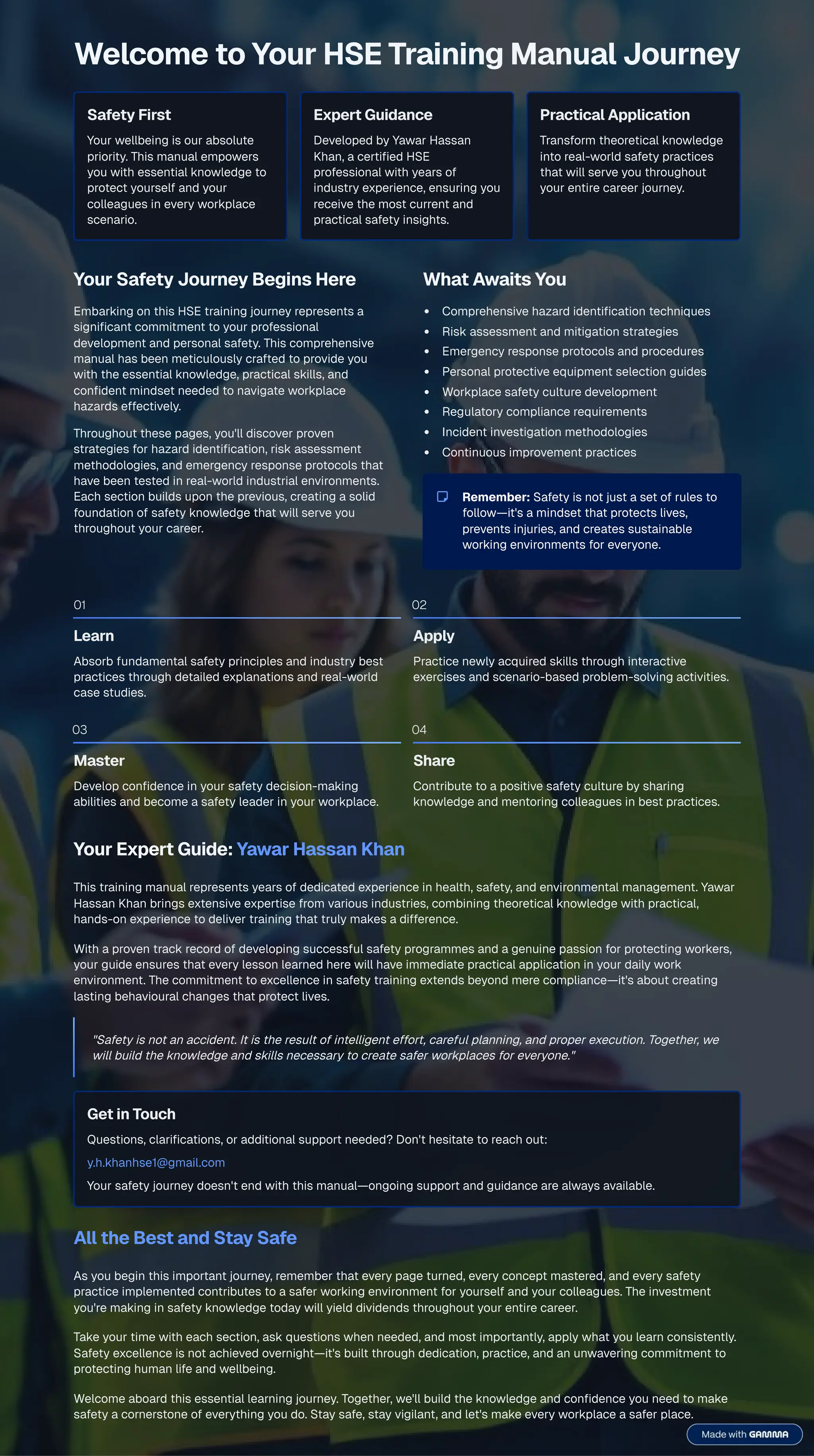 Welcome to Your HSE Training Manual Journey
Safety First
Your wellbeing is our absolute
priority. This manual empowers
you with essential knowledge to
protect yourself and your
colleagues in every workplace
scenario.
Expert Guidance
Developed by Yawar Hassan
Khan, a certified HSE
professional with years of
industry experience, ensuring you
receive the most current and
practical safety insights.
Practical Application
Transform theoretical knowledge
into real-world safety practices
that will serve you throughout
your entire career journey.
Your Safety Journey Begins Here
Embarking on this HSE training journey represents a
significant commitment to your professional
development and personal safety. This comprehensive
manual has been meticulously crafted to provide you
with the essential knowledge, practical skills, and
confident mindset needed to navigate workplace
hazards effectively.
Throughout these pages, you'll discover proven
strategies for hazard identification, risk assessment
methodologies, and emergency response protocols that
have been tested in real-world industrial environments.
Each section builds upon the previous, creating a solid
foundation of safety knowledge that will serve you
throughout your career.
What Awaits You
Comprehensive hazard identification techniques
Risk assessment and mitigation strategies
Emergency response protocols and procedures
Personal protective equipment selection guides
Workplace safety culture development
Regulatory compliance requirements
Incident investigation methodologies
Continuous improvement practices
Remember: Safety is not just a set of rules to
follow4it's a mindset that protects lives,
prevents injuries, and creates sustainable
working environments for everyone.
01
Learn
Absorb fundamental safety principles and industry best
practices through detailed explanations and real-world
case studies.
02
Apply
Practice newly acquired skills through interactive
exercises and scenario-based problem-solving activities.
03
Master
Develop confidence in your safety decision-making
abilities and become a safety leader in your workplace.
04
Share
Contribute to a positive safety culture by sharing
knowledge and mentoring colleagues in best practices.
Your Expert Guide: Yawar Hassan Khan
This training manual represents years of dedicated experience in health, safety, and environmental management. Yawar
Hassan Khan brings extensive expertise from various industries, combining theoretical knowledge with practical,
hands-on experience to deliver training that truly makes a difference.
With a proven track record of developing successful safety programmes and a genuine passion for protecting workers,
your guide ensures that every lesson learned here will have immediate practical application in your daily work
environment. The commitment to excellence in safety training extends beyond mere compliance4it's about creating
lasting behavioural changes that protect lives.
"Safety is not an accident. It is the result of intelligent effort, careful planning, and proper execution. Together, we
will build the knowledge and skills necessary to create safer workplaces for everyone."
Get in Touch
Questions, clarifications, or additional support needed? Don't hesitate to reach out:
y.h.khanhse1@gmail.com
Your safety journey doesn't end with this manual4ongoing support and guidance are always available.
All the Best and Stay Safe
As you begin this important journey, remember that every page turned, every concept mastered, and every safety
practice implemented contributes to a safer working environment for yourself and your colleagues. The investment
you're making in safety knowledge today will yield dividends throughout your entire career.
Take your time with each section, ask questions when needed, and most importantly, apply what you learn consistently.
Safety excellence is not achieved overnight4it's built through dedication, practice, and an unwavering commitment to
protecting human life and wellbeing.
Welcome aboard this essential learning journey. Together, we'll build the knowledge and confidence you need to make
safety a cornerstone of everything you do. Stay safe, stay vigilant, and let's make every workplace a safer place.
 