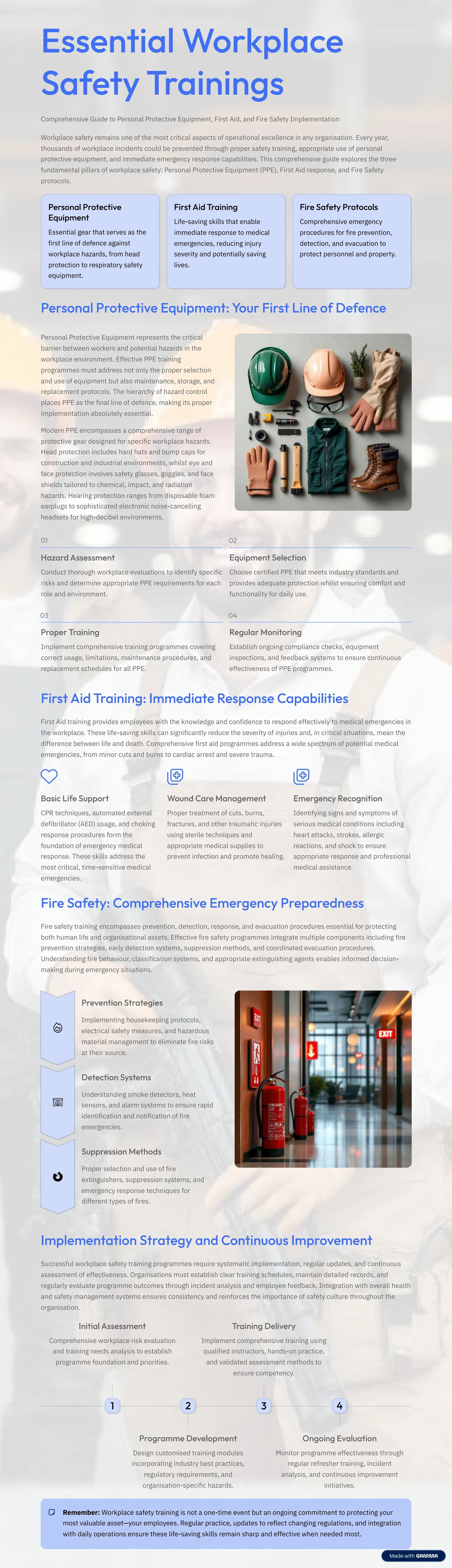 Essential Workplace
Safety Trainings
Comprehensive Guide to Personal Protective Equipment, First Aid, and Fire Safety Implementation
Workplace safety remains one of the most critical aspects of operational excellence in any organisation. Every year,
thousands of workplace incidents could be prevented through proper safety training, appropriate use of personal
protective equipment, and immediate emergency response capabilities. This comprehensive guide explores the three
fundamental pillars of workplace safety: Personal Protective Equipment (PPE), First Aid response, and Fire Safety
protocols.
Personal Protective
Equipment
Essential gear that serves as the
first line of defence against
workplace hazards, from head
protection to respiratory safety
equipment.
First Aid Training
Life-saving skills that enable
immediate response to medical
emergencies, reducing injury
severity and potentially saving
lives.
Fire Safety Protocols
Comprehensive emergency
procedures for fire prevention,
detection, and evacuation to
protect personnel and property.
Personal Protective Equipment: Your First Line of Defence
Personal Protective Equipment represents the critical
barrier between workers and potential hazards in the
workplace environment. Effective PPE training
programmes must address not only the proper selection
and use of equipment but also maintenance, storage, and
replacement protocols. The hierarchy of hazard control
places PPE as the final line of defence, making its proper
implementation absolutely essential.
Modern PPE encompasses a comprehensive range of
protective gear designed for specific workplace hazards.
Head protection includes hard hats and bump caps for
construction and industrial environments, whilst eye and
face protection involves safety glasses, goggles, and face
shields tailored to chemical, impact, and radiation
hazards. Hearing protection ranges from disposable foam
earplugs to sophisticated electronic noise-cancelling
headsets for high-decibel environments.
01
Hazard Assessment
Conduct thorough workplace evaluations to identify specific
risks and determine appropriate PPE requirements for each
role and environment.
02
Equipment Selection
Choose certified PPE that meets industry standards and
provides adequate protection whilst ensuring comfort and
functionality for daily use.
03
Proper Training
Implement comprehensive training programmes covering
correct usage, limitations, maintenance procedures, and
replacement schedules for all PPE.
04
Regular Monitoring
Establish ongoing compliance checks, equipment
inspections, and feedback systems to ensure continuous
effectiveness of PPE programmes.
First Aid Training: Immediate Response Capabilities
First Aid training provides employees with the knowledge and confidence to respond effectively to medical emergencies in
the workplace. These life-saving skills can significantly reduce the severity of injuries and, in critical situations, mean the
difference between life and death. Comprehensive first aid programmes address a wide spectrum of potential medical
emergencies, from minor cuts and burns to cardiac arrest and severe trauma.
Basic Life Support
CPR techniques, automated external
defibrillator (AED) usage, and choking
response procedures form the
foundation of emergency medical
response. These skills address the
most critical, time-sensitive medical
emergencies.
Wound Care Management
Proper treatment of cuts, burns,
fractures, and other traumatic injuries
using sterile techniques and
appropriate medical supplies to
prevent infection and promote healing.
Emergency Recognition
Identifying signs and symptoms of
serious medical conditions including
heart attacks, strokes, allergic
reactions, and shock to ensure
appropriate response and professional
medical assistance.
Fire Safety: Comprehensive Emergency Preparedness
Fire safety training encompasses prevention, detection, response, and evacuation procedures essential for protecting
both human life and organisational assets. Effective fire safety programmes integrate multiple components including fire
prevention strategies, early detection systems, suppression methods, and coordinated evacuation procedures.
Understanding fire behaviour, classification systems, and appropriate extinguishing agents enables informed decision-
making during emergency situations.
Prevention Strategies
Implementing housekeeping protocols,
electrical safety measures, and hazardous
material management to eliminate fire risks
at their source.
Detection Systems
Understanding smoke detectors, heat
sensors, and alarm systems to ensure rapid
identification and notification of fire
emergencies.
Suppression Methods
Proper selection and use of fire
extinguishers, suppression systems, and
emergency response techniques for
different types of fires.
Implementation Strategy and Continuous Improvement
Successful workplace safety training programmes require systematic implementation, regular updates, and continuous
assessment of effectiveness. Organisations must establish clear training schedules, maintain detailed records, and
regularly evaluate programme outcomes through incident analysis and employee feedback. Integration with overall health
and safety management systems ensures consistency and reinforces the importance of safety culture throughout the
organisation.
1
Initial Assessment
Comprehensive workplace risk evaluation
and training needs analysis to establish
programme foundation and priorities.
2
Programme Development
Design customised training modules
incorporating industry best practices,
regulatory requirements, and
organisation-specific hazards.
3
Training Delivery
Implement comprehensive training using
qualified instructors, hands-on practice,
and validated assessment methods to
ensure competency.
4
Ongoing Evaluation
Monitor programme effectiveness through
regular refresher training, incident
analysis, and continuous improvement
initiatives.
Remember: Workplace safety training is not a one-time event but an ongoing commitment to protecting your
most valuable asset4your employees. Regular practice, updates to reflect changing regulations, and integration
with daily operations ensure these life-saving skills remain sharp and effective when needed most.
 