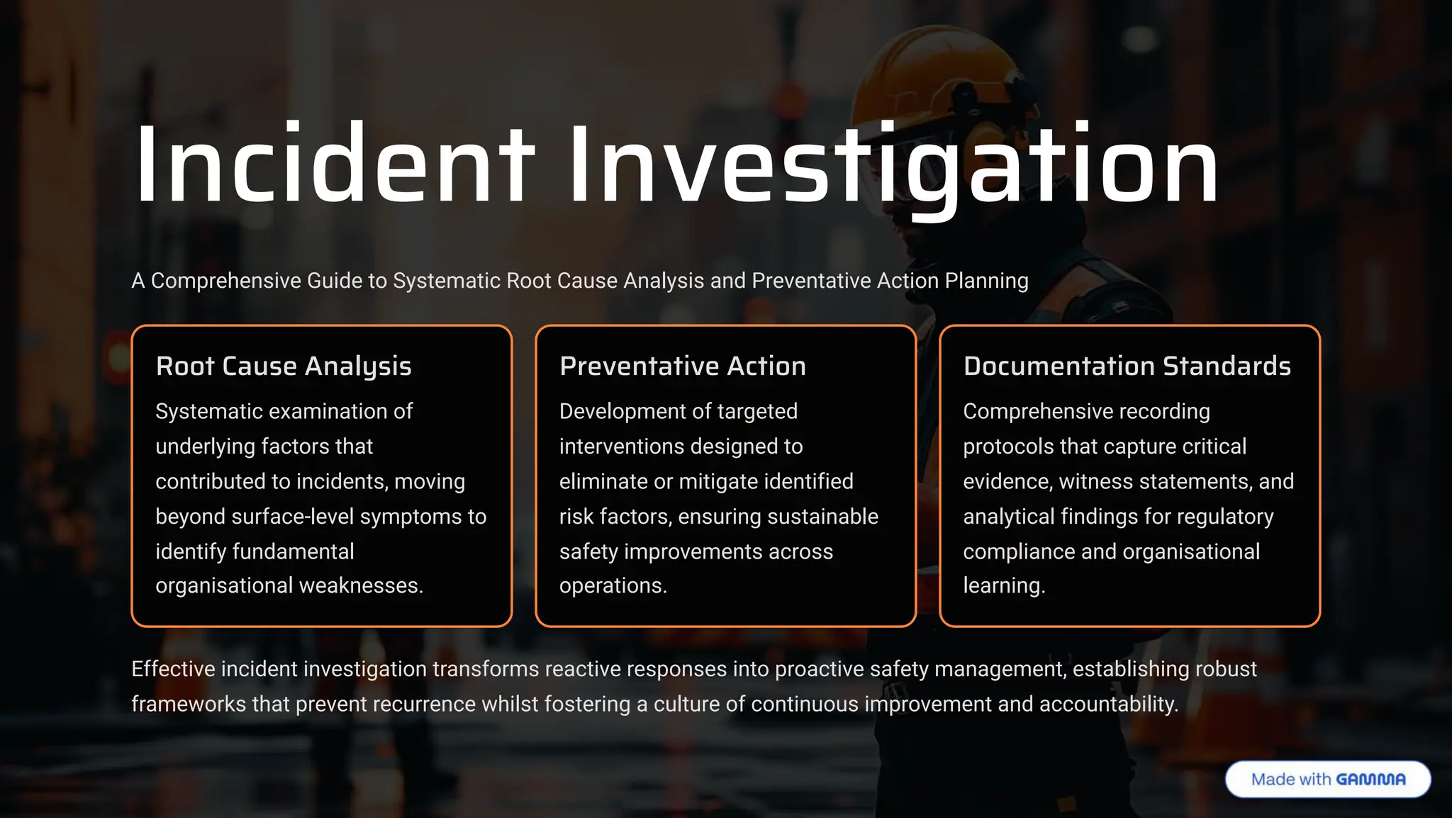 Incident Investigation
A Comprehensive Guide to Systematic Root Cause Analysis and Preventative Action Planning
Root Cause Analysis
Systematic examination of
underlying factors that
contributed to incidents, moving
beyond surface-level symptoms to
identify fundamental
organisational weaknesses.
Preventative Action
Development of targeted
interventions designed to
eliminate or mitigate identified
risk factors, ensuring sustainable
safety improvements across
operations.
Documentation Standards
Comprehensive recording
protocols that capture critical
evidence, witness statements, and
analytical findings for regulatory
compliance and organisational
learning.
Effective incident investigation transforms reactive responses into proactive safety management, establishing robust
frameworks that prevent recurrence whilst fostering a culture of continuous improvement and accountability.
 