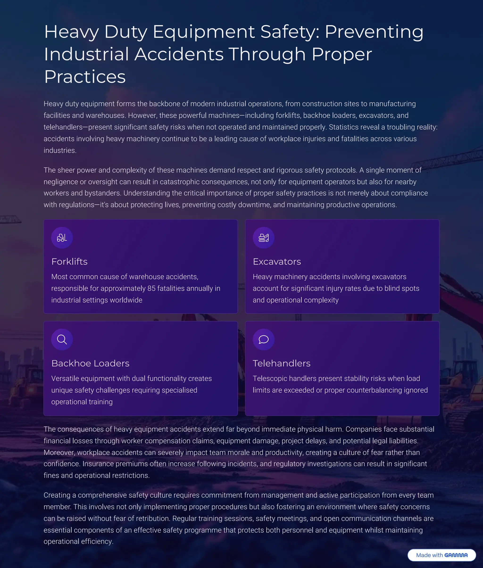 Heavy Duty Equipment Safety: Preventing
Industrial Accidents Through Proper
Practices
Heavy duty equipment forms the backbone of modern industrial operations, from construction sites to manufacturing
facilities and warehouses. However, these powerful machines4including forklifts, backhoe loaders, excavators, and
telehandlers4present significant safety risks when not operated and maintained properly. Statistics reveal a troubling reality:
accidents involving heavy machinery continue to be a leading cause of workplace injuries and fatalities across various
industries.
The sheer power and complexity of these machines demand respect and rigorous safety protocols. A single moment of
negligence or oversight can result in catastrophic consequences, not only for equipment operators but also for nearby
workers and bystanders. Understanding the critical importance of proper safety practices is not merely about compliance
with regulations4it's about protecting lives, preventing costly downtime, and maintaining productive operations.
Forklifts
Most common cause of warehouse accidents,
responsible for approximately 85 fatalities annually in
industrial settings worldwide
Excavators
Heavy machinery accidents involving excavators
account for significant injury rates due to blind spots
and operational complexity
Backhoe Loaders
Versatile equipment with dual functionality creates
unique safety challenges requiring specialised
operational training
Telehandlers
Telescopic handlers present stability risks when load
limits are exceeded or proper counterbalancing ignored
The consequences of heavy equipment accidents extend far beyond immediate physical harm. Companies face substantial
financial losses through worker compensation claims, equipment damage, project delays, and potential legal liabilities.
Moreover, workplace accidents can severely impact team morale and productivity, creating a culture of fear rather than
confidence. Insurance premiums often increase following incidents, and regulatory investigations can result in significant
fines and operational restrictions.
Creating a comprehensive safety culture requires commitment from management and active participation from every team
member. This involves not only implementing proper procedures but also fostering an environment where safety concerns
can be raised without fear of retribution. Regular training sessions, safety meetings, and open communication channels are
essential components of an effective safety programme that protects both personnel and equipment whilst maintaining
operational efficiency.
 