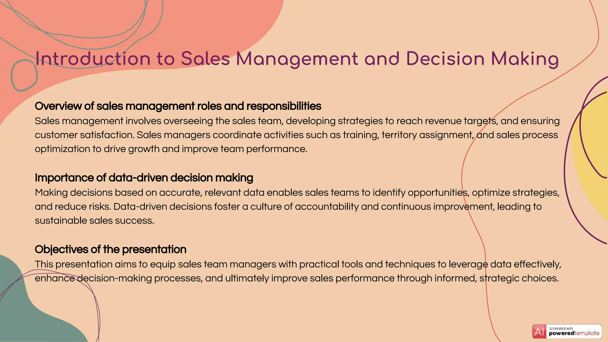 Overview of sales management roles and responsibilities
Sales management involves overseeing the sales team, developing strategies to reach revenue targets, and ensuring
customer satisfaction. Sales managers coordinate activities such as training, territory assignment, and sales process
optimization to drive growth and improve team performance.
Importance of data-driven decision making
Making decisions based on accurate, relevant data enables sales teams to identify opportunities, optimize strategies,
and reduce risks. Data-driven decisions foster a culture of accountability and continuous improvement, leading to
sustainable sales success.
Objectives of the presentation
This presentation aims to equip sales team managers with practical tools and techniques to leverage data eﬀectively,
enhance decision-making processes, and ultimately improve sales performance through informed, strategic choices.
Introduction to Sales Management and Decision Making
 