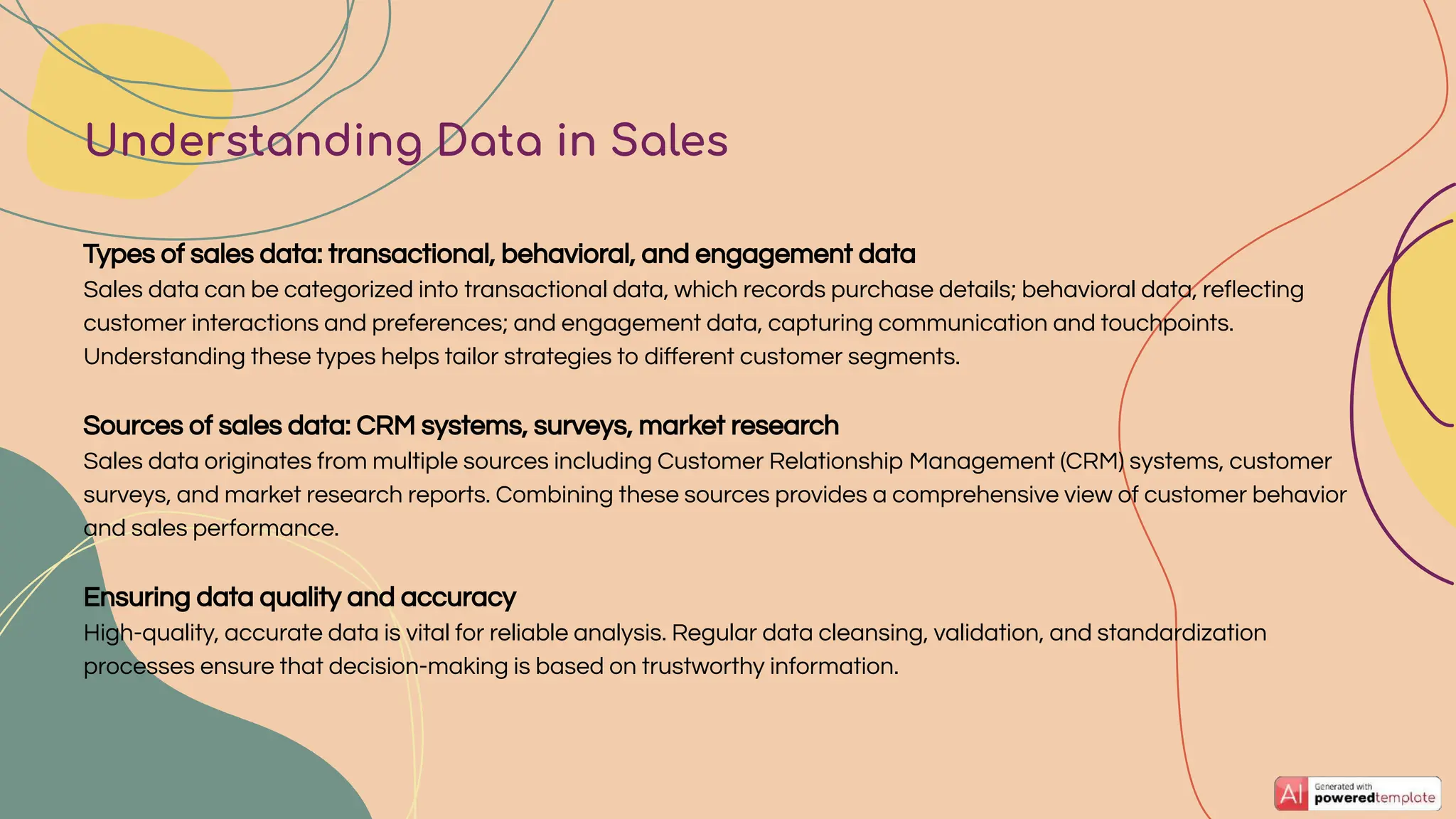 Types of sales data: transactional, behavioral, and engagement data
Sales data can be categorized into transactional data, which records purchase details; behavioral data, reﬂecting
customer interactions and preferences; and engagement data, capturing communication and touchpoints.
Understanding these types helps tailor strategies to diﬀerent customer segments.
Sources of sales data: CRM systems, surveys, market research
Sales data originates from multiple sources including Customer Relationship Management (CRM) systems, customer
surveys, and market research reports. Combining these sources provides a comprehensive view of customer behavior
and sales performance.
Ensuring data quality and accuracy
High-quality, accurate data is vital for reliable analysis. Regular data cleansing, validation, and standardization
processes ensure that decision-making is based on trustworthy information.
Understanding Data in Sales
 