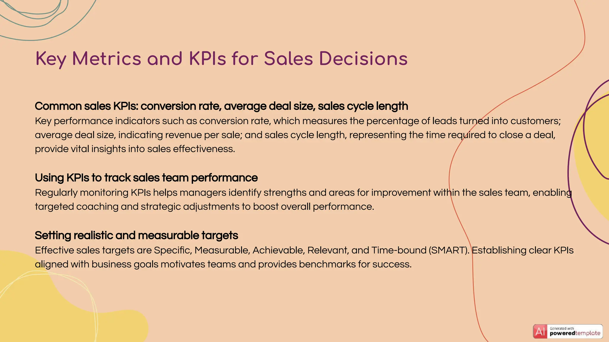 Common sales KPIs: conversion rate, average deal size, sales cycle length
Key performance indicators such as conversion rate, which measures the percentage of leads turned into customers;
average deal size, indicating revenue per sale; and sales cycle length, representing the time required to close a deal,
provide vital insights into sales eﬀectiveness.
Using KPIs to track sales team performance
Regularly monitoring KPIs helps managers identify strengths and areas for improvement within the sales team, enabling
targeted coaching and strategic adjustments to boost overall performance.
Setting realistic and measurable targets
Eﬀective sales targets are Speciﬁc, Measurable, Achievable, Relevant, and Time-bound (SMART). Establishing clear KPIs
aligned with business goals motivates teams and provides benchmarks for success.
Key Metrics and KPIs for Sales Decisions
 