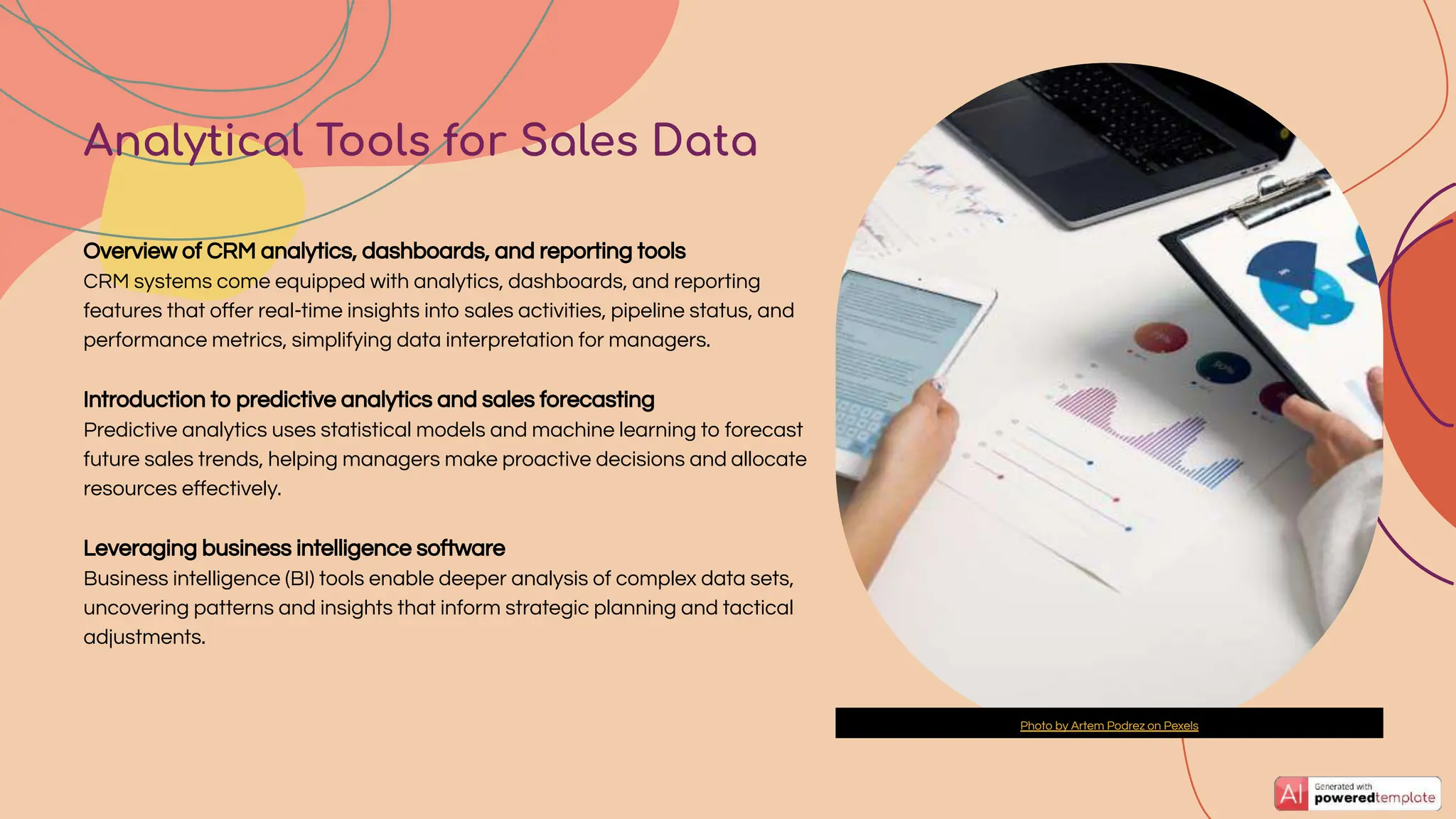 Overview of CRM analytics, dashboards, and reporting tools
CRM systems come equipped with analytics, dashboards, and reporting
features that oﬀer real-time insights into sales activities, pipeline status, and
performance metrics, simplifying data interpretation for managers.
Introduction to predictive analytics and sales forecasting
Predictive analytics uses statistical models and machine learning to forecast
future sales trends, helping managers make proactive decisions and allocate
resources eﬀectively.
Leveraging business intelligence software
Business intelligence (BI) tools enable deeper analysis of complex data sets,
uncovering patterns and insights that inform strategic planning and tactical
adjustments.
Analytical Tools for Sales Data
Photo by Artem Podrez on Pexels
 