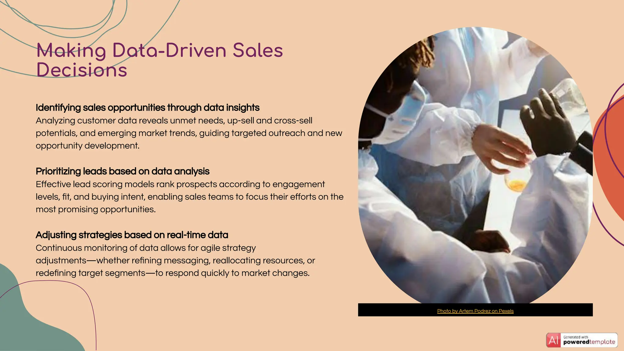 Identifying sales opportunities through data insights
Analyzing customer data reveals unmet needs, up-sell and cross-sell
potentials, and emerging market trends, guiding targeted outreach and new
opportunity development.
Prioritizing leads based on data analysis
Eﬀective lead scoring models rank prospects according to engagement
levels, ﬁt, and buying intent, enabling sales teams to focus their eﬀorts on the
most promising opportunities.
Adjusting strategies based on real-time data
Continuous monitoring of data allows for agile strategy
adjustments—whether reﬁning messaging, reallocating resources, or
redeﬁning target segments—to respond quickly to market changes.
Making Data-Driven Sales
Decisions
Photo by Artem Podrez on Pexels
 