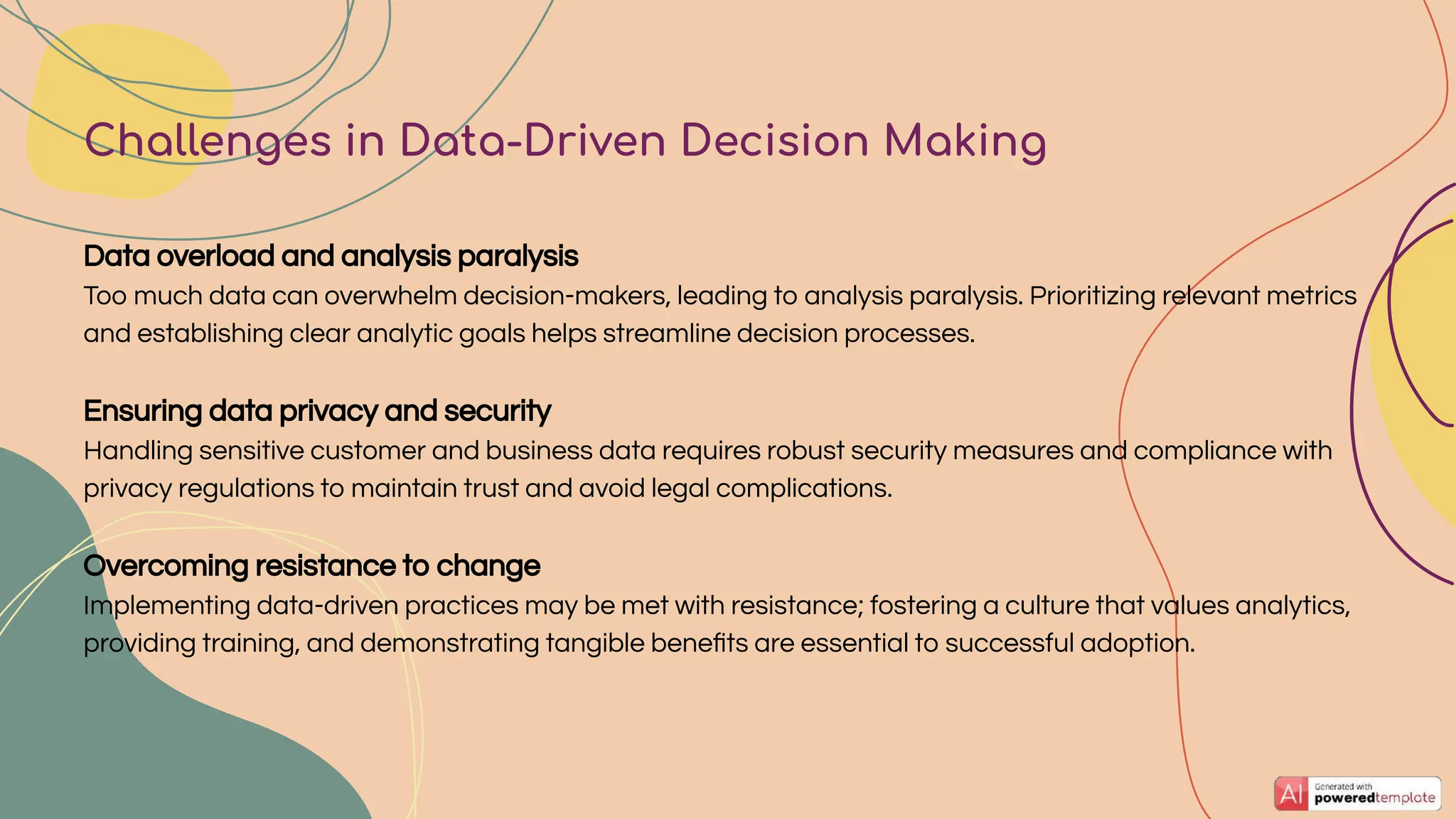 Data overload and analysis paralysis
Too much data can overwhelm decision-makers, leading to analysis paralysis. Prioritizing relevant metrics
and establishing clear analytic goals helps streamline decision processes.
Ensuring data privacy and security
Handling sensitive customer and business data requires robust security measures and compliance with
privacy regulations to maintain trust and avoid legal complications.
Overcoming resistance to change
Implementing data-driven practices may be met with resistance; fostering a culture that values analytics,
providing training, and demonstrating tangible beneﬁts are essential to successful adoption.
Challenges in Data-Driven Decision Making
 