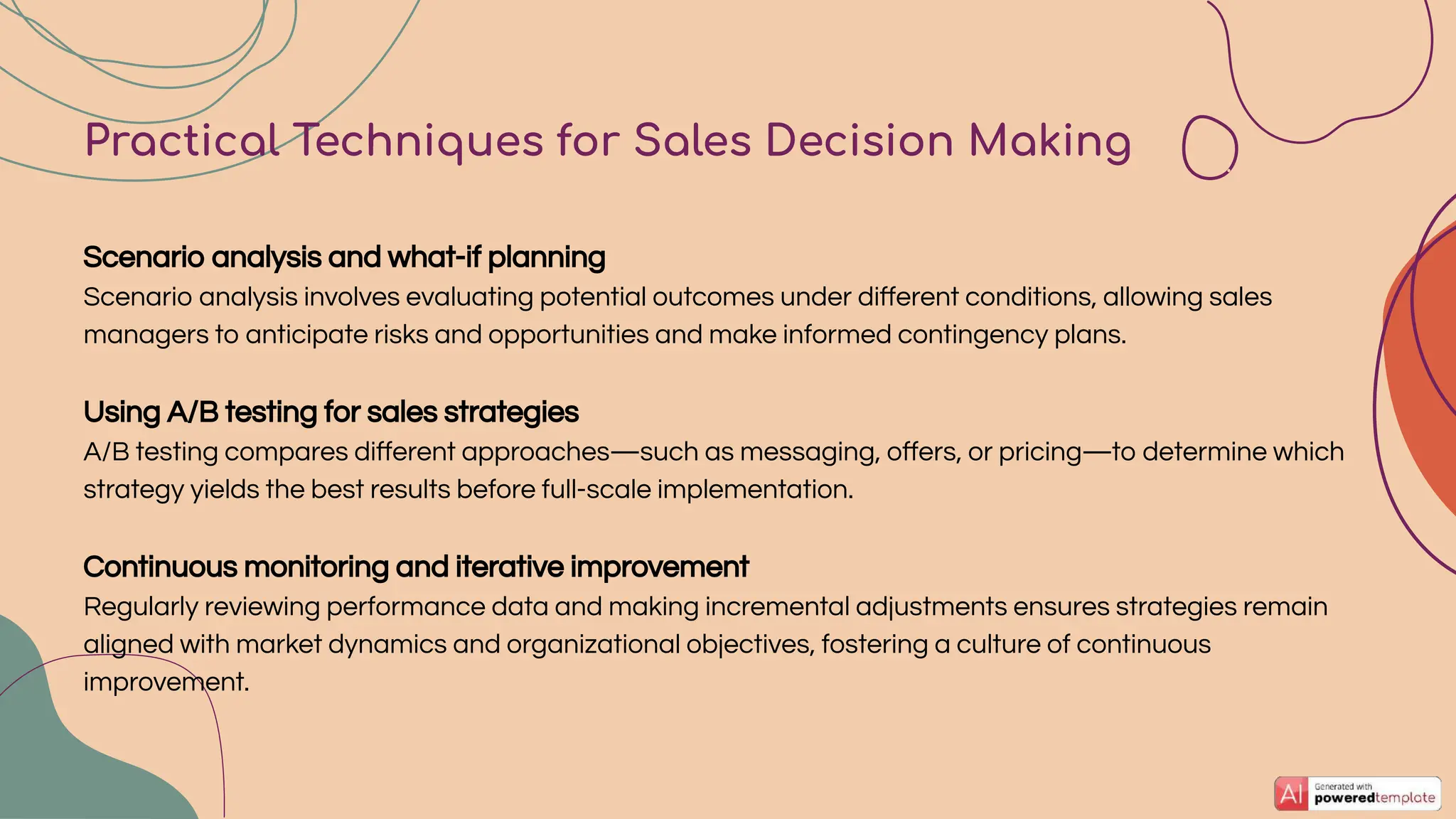 Practical Techniques for Sales Decision Making
Scenario analysis and what-if planning
Scenario analysis involves evaluating potential outcomes under diﬀerent conditions, allowing sales
managers to anticipate risks and opportunities and make informed contingency plans.
Using A/B testing for sales strategies
A/B testing compares diﬀerent approaches—such as messaging, oﬀers, or pricing—to determine which
strategy yields the best results before full-scale implementation.
Continuous monitoring and iterative improvement
Regularly reviewing performance data and making incremental adjustments ensures strategies remain
aligned with market dynamics and organizational objectives, fostering a culture of continuous
improvement.
 