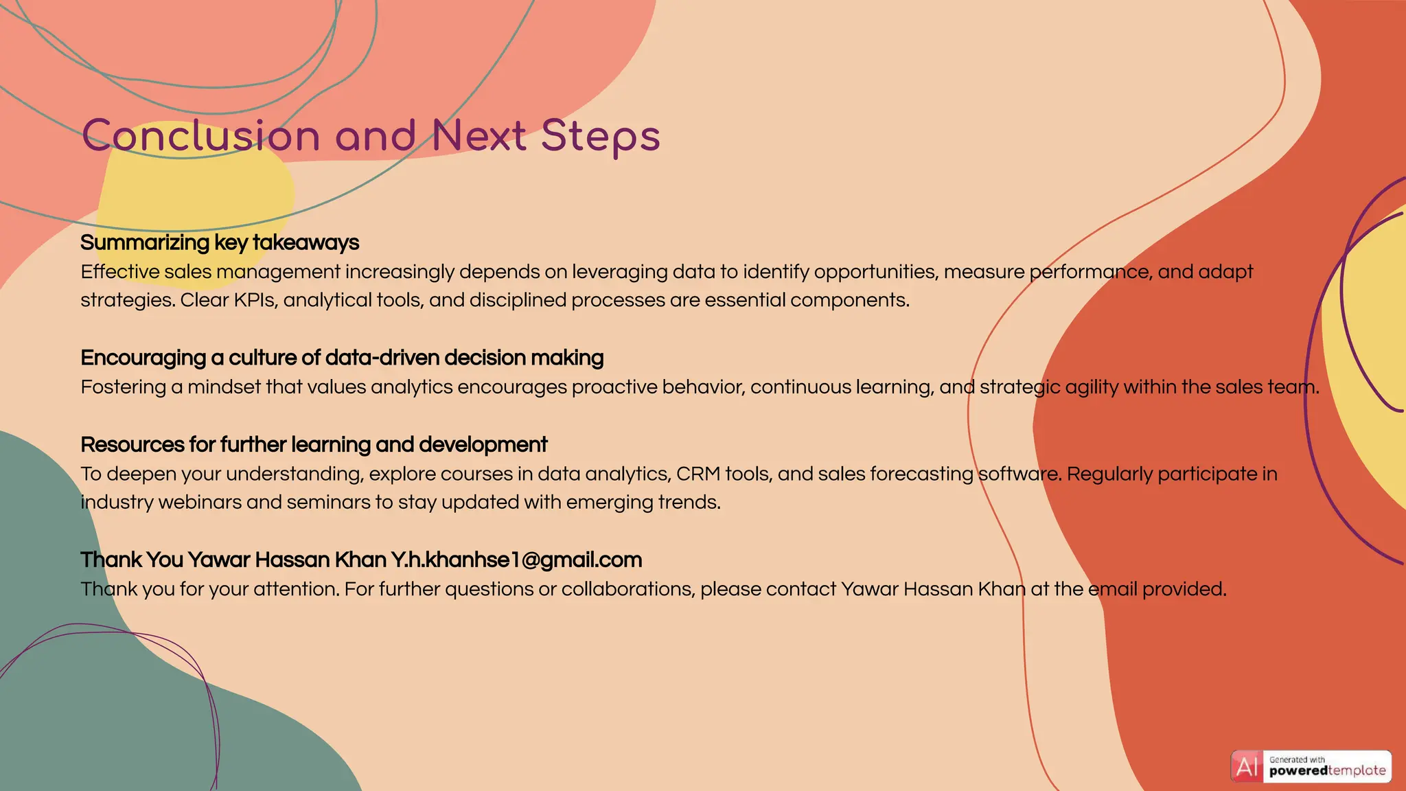 Conclusion and Next Steps
Summarizing key takeaways
Eﬀective sales management increasingly depends on leveraging data to identify opportunities, measure performance, and adapt
strategies. Clear KPIs, analytical tools, and disciplined processes are essential components.
Encouraging a culture of data-driven decision making
Fostering a mindset that values analytics encourages proactive behavior, continuous learning, and strategic agility within the sales team.
Resources for further learning and development
To deepen your understanding, explore courses in data analytics, CRM tools, and sales forecasting software. Regularly participate in
industry webinars and seminars to stay updated with emerging trends.
Thank You Yawar Hassan Khan Y.h.khanhse1@gmail.com
Thank you for your attention. For further questions or collaborations, please contact Yawar Hassan Khan at the email provided.
 