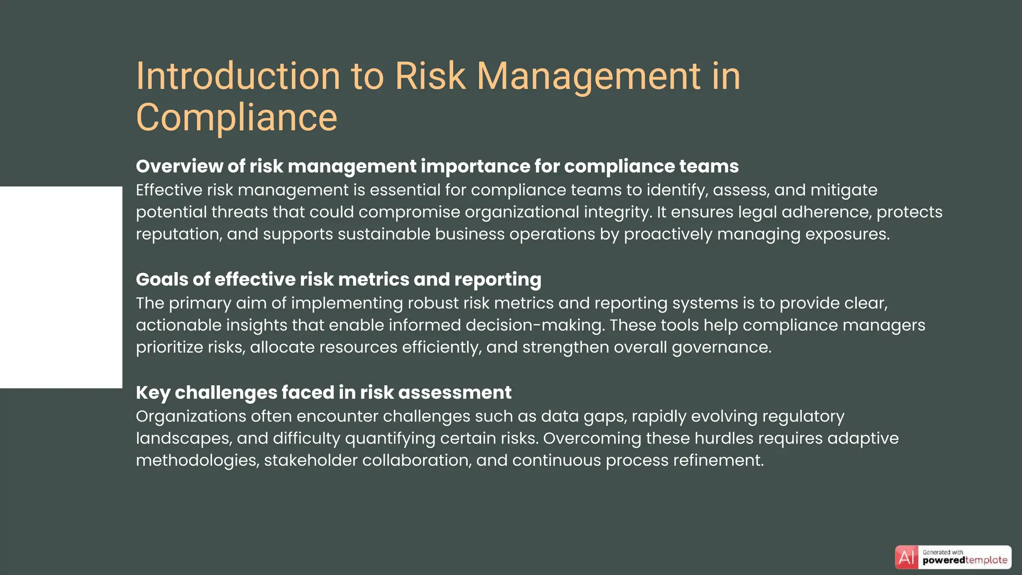 Overview of risk management importance for compliance teams
Effective risk management is essential for compliance teams to identify, assess, and mitigate
potential threats that could compromise organizational integrity. It ensures legal adherence, protects
reputation, and supports sustainable business operations by proactively managing exposures.
Goals of effective risk metrics and reporting
The primary aim of implementing robust risk metrics and reporting systems is to provide clear,
actionable insights that enable informed decision-making. These tools help compliance managers
prioritize risks, allocate resources efficiently, and strengthen overall governance.
Key challenges faced in risk assessment
Organizations often encounter challenges such as data gaps, rapidly evolving regulatory
landscapes, and difficulty quantifying certain risks. Overcoming these hurdles requires adaptive
methodologies, stakeholder collaboration, and continuous process refinement.
Introduction to Risk Management in
Compliance
 