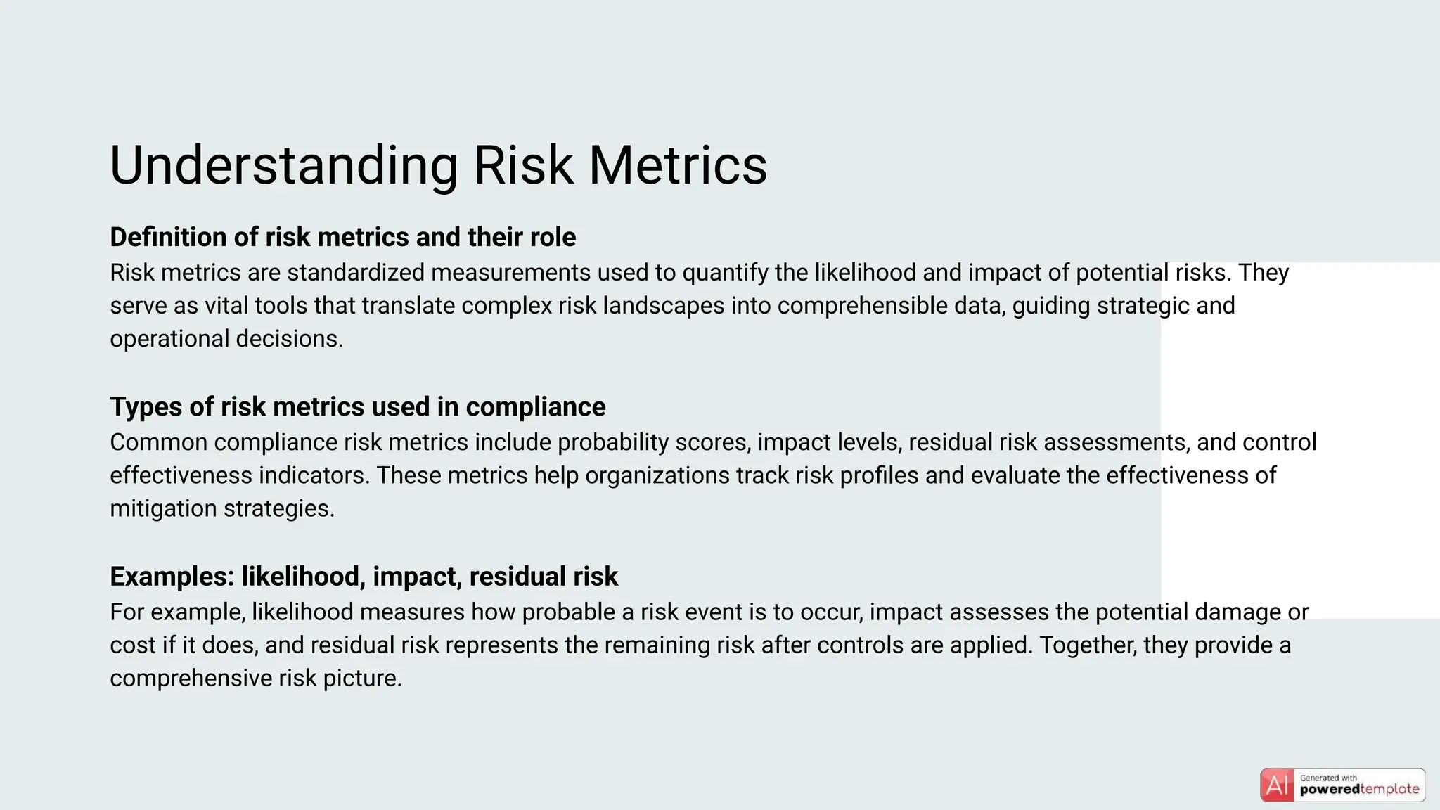 Deﬁnition of risk metrics and their role
Risk metrics are standardized measurements used to quantify the likelihood and impact of potential risks. They
serve as vital tools that translate complex risk landscapes into comprehensible data, guiding strategic and
operational decisions.
Types of risk metrics used in compliance
Common compliance risk metrics include probability scores, impact levels, residual risk assessments, and control
effectiveness indicators. These metrics help organizations track risk proﬁles and evaluate the effectiveness of
mitigation strategies.
Examples: likelihood, impact, residual risk
For example, likelihood measures how probable a risk event is to occur, impact assesses the potential damage or
cost if it does, and residual risk represents the remaining risk after controls are applied. Together, they provide a
comprehensive risk picture.
Understanding Risk Metrics
 