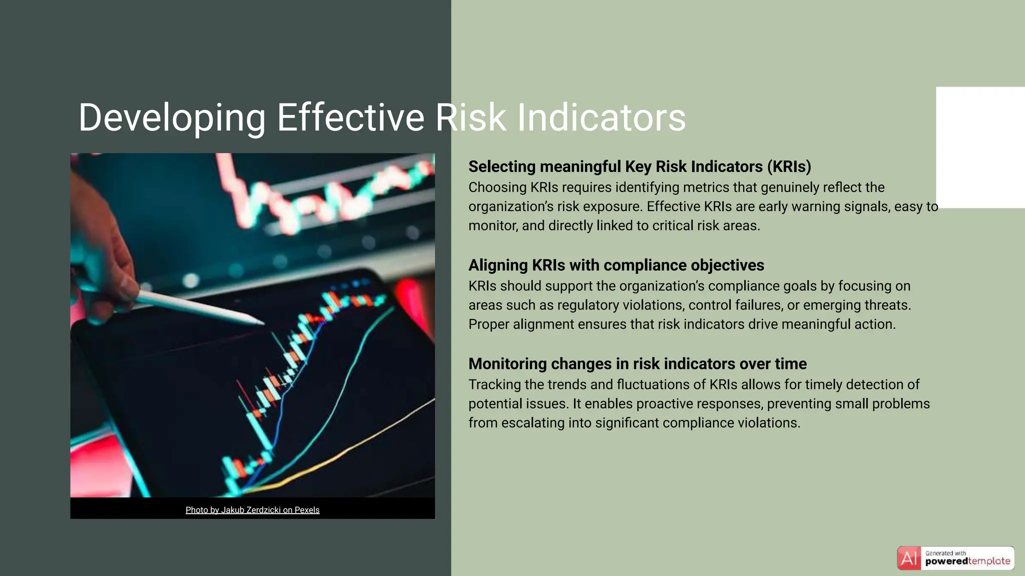 Selecting meaningful Key Risk Indicators (KRIs)
Choosing KRIs requires identifying metrics that genuinely reﬂect the
organization’s risk exposure. Effective KRIs are early warning signals, easy to
monitor, and directly linked to critical risk areas.
Aligning KRIs with compliance objectives
KRIs should support the organization’s compliance goals by focusing on
areas such as regulatory violations, control failures, or emerging threats.
Proper alignment ensures that risk indicators drive meaningful action.
Monitoring changes in risk indicators over time
Tracking the trends and ﬂuctuations of KRIs allows for timely detection of
potential issues. It enables proactive responses, preventing small problems
from escalating into signiﬁcant compliance violations.
Developing Effective Risk Indicators
Photo by Jakub Zerdzicki on Pexels
 