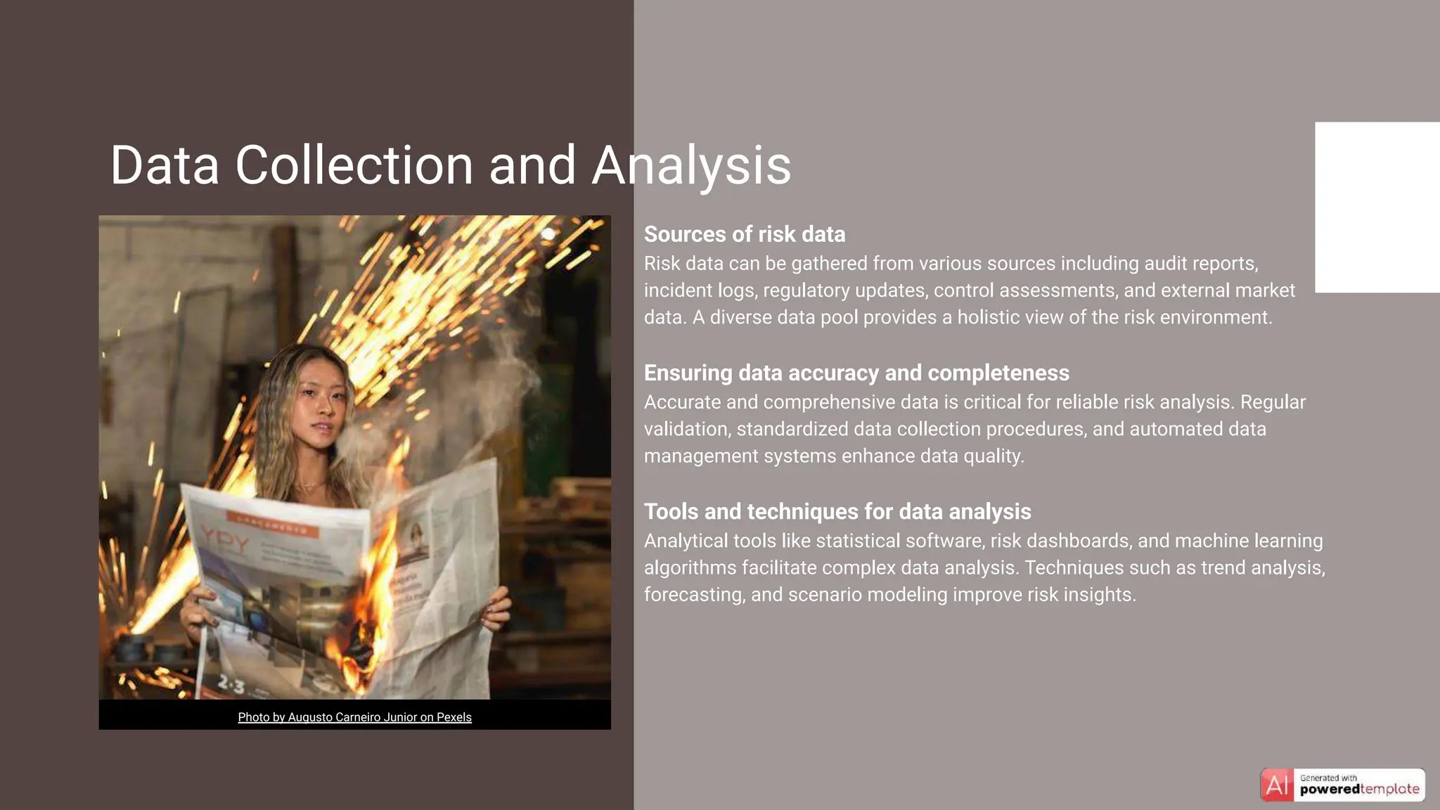 Sources of risk data
Risk data can be gathered from various sources including audit reports,
incident logs, regulatory updates, control assessments, and external market
data. A diverse data pool provides a holistic view of the risk environment.
Ensuring data accuracy and completeness
Accurate and comprehensive data is critical for reliable risk analysis. Regular
validation, standardized data collection procedures, and automated data
management systems enhance data quality.
Tools and techniques for data analysis
Analytical tools like statistical software, risk dashboards, and machine learning
algorithms facilitate complex data analysis. Techniques such as trend analysis,
forecasting, and scenario modeling improve risk insights.
Data Collection and Analysis
Photo by Augusto Carneiro Junior on Pexels
 